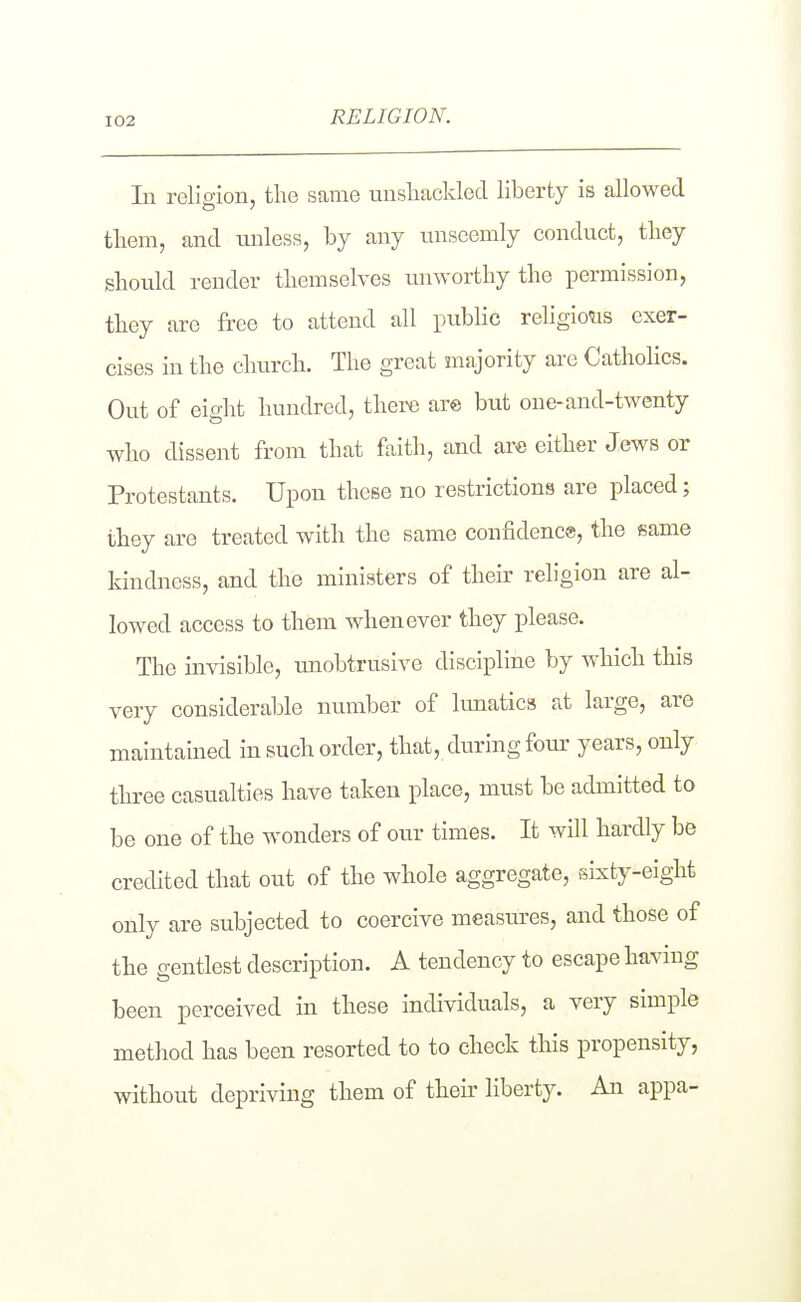RELIGION. In reliffion, the same unsliaclded liberty is allowed tliem, and unless, by any unseemly conduct, tliey should render themselves unworthy the permission, they are free to attend all public religio'us exer- cises in the church. The great majority are Catholics. Out of eight hundred, there are but one-and-twenty who dissent from that faith, and are either Jews or Protestants. Upon these no restrictions are placed; they are treated with the same confidence, the same kindness, and the ministers of their religion are al- lowed access to them whenever they please. The invisible, unobtrusive discipline by which this very considerable number of lunatics at large, are maintained in such order, that, during four years, only three casualties have taken place, must be admitted to be one of the wonders of our times. It will hardly be credited that out of the whole aggregate, sixty-eight only are subjected to coercive measiu'es, and those of the gentlest description. A tendency to escape having been perceived in these individuals, a very simple method has been resorted to to check this propensity, without depriving them of their liberty. An appa-