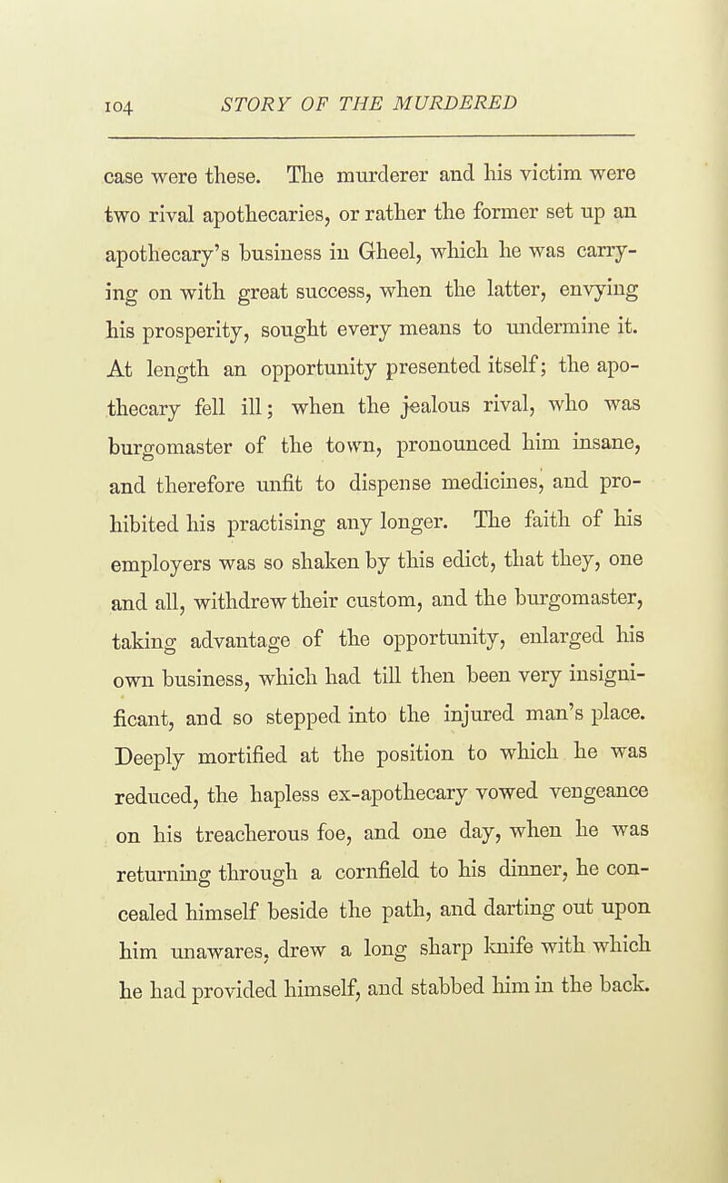 STORY OF THE MURDERED case were these. The murderer and his victim were two rival apothecaries, or rather the former set up an apothecary's business in Gheel, which he was carry- ing on with great success, when the latter, envying his prosperity, sought every means to tmdermine it. At length an opportunity presented itself; the apo- thecary fell ill; when the jealous rival, who was burgomaster of the town, pronounced him insane, and therefore unfit to dispense medicines, and pro- hibited his practising any longer. The faith of his employers was so shaken by this edict, that they, one and all, withdrew their custom, and the burgomaster, taking advantage of the opportunity, enlarged his own business, which had till then been very insigni- ficant, and so stepped into the injured man's place. Deeply mortified at the position to which he was reduced, the hapless ex-apothecary vowed vengeance . on his treacherous foe, and one day, when he was returnmg through a cornfield to his dinner, he con- cealed himself beside the path, and darting out upon him unawares, drew a long sharp laiife with which he had provided himself, and stabbed him in the back.
