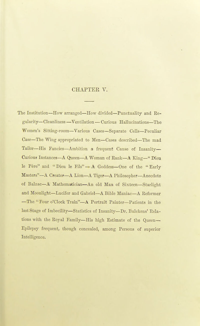 CHAPTER V. The Institution—How arranged—How divided—Punctuality and Ee- gularity— Cleanliness —Ventilation — Curious Hallucinations—Th e Women's Sitting-room—Various Cases—Separate Cells—Peculiar Case—The Wing appropriated to Men—Cases described—The mad TaUor—His Fancies—Ambition a frequent Cause of Insanity— Curious Instances—A Queen—A Woman of Rank—A King— IHeu le P^re and Dieu le FDs —A Goddess—One of the Early Masters—A Creator—A Lion—A Tiger—A Philosopher—Anecdote of Balzac—A Mathematician—An old Man of Sixteen—Starlight and Moonlight—Lucifer and Gabriel—A Bible Maniac—A Reformer —The Pour o'clock Tram—A Portrait Painter—Patients in the last Stage of Imbecility—Statistics of Insanitjr—Dr. Bulckens' Rela- tions with the Royal Family—His high Estimate of the Queen— Epilepsy frequent, though concealed, among Persons of superior Intelligence.
