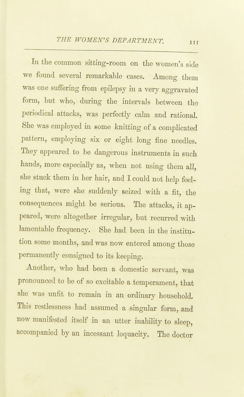 Ill lu the common sitting-room on the women's side we found several remarkable cases. Among them was one suffering from epilepsy in a very aggravated form, but who, during the intervals between the periodical attacks, was perfectly calm and rational. She was employed in some knitting of a complicated pattern, employing six or eight long fine needles. They aj^peared to be dangerous instruments in such hands, more especially as, when not using them all, she stuck them in her hair, and I could not help feel- ing that, were she suddenly seized with a fit, the consequences might be serious. The attacks, it ap- peared, were altogether irregular, but recurred with lamentable frequency. She had been in the institu- tion some months, and was now entered amonff those permanently consigned to its keeping. Another, who had been a domestic servant, was pronounced to be of so excitable a temperament, that she was unfit to remain in an ordinary household. This restlessness had assumed a singular form, and now manifested itself in an utter inability to sleep, accompanied by an incessant loquacity^ The doctor