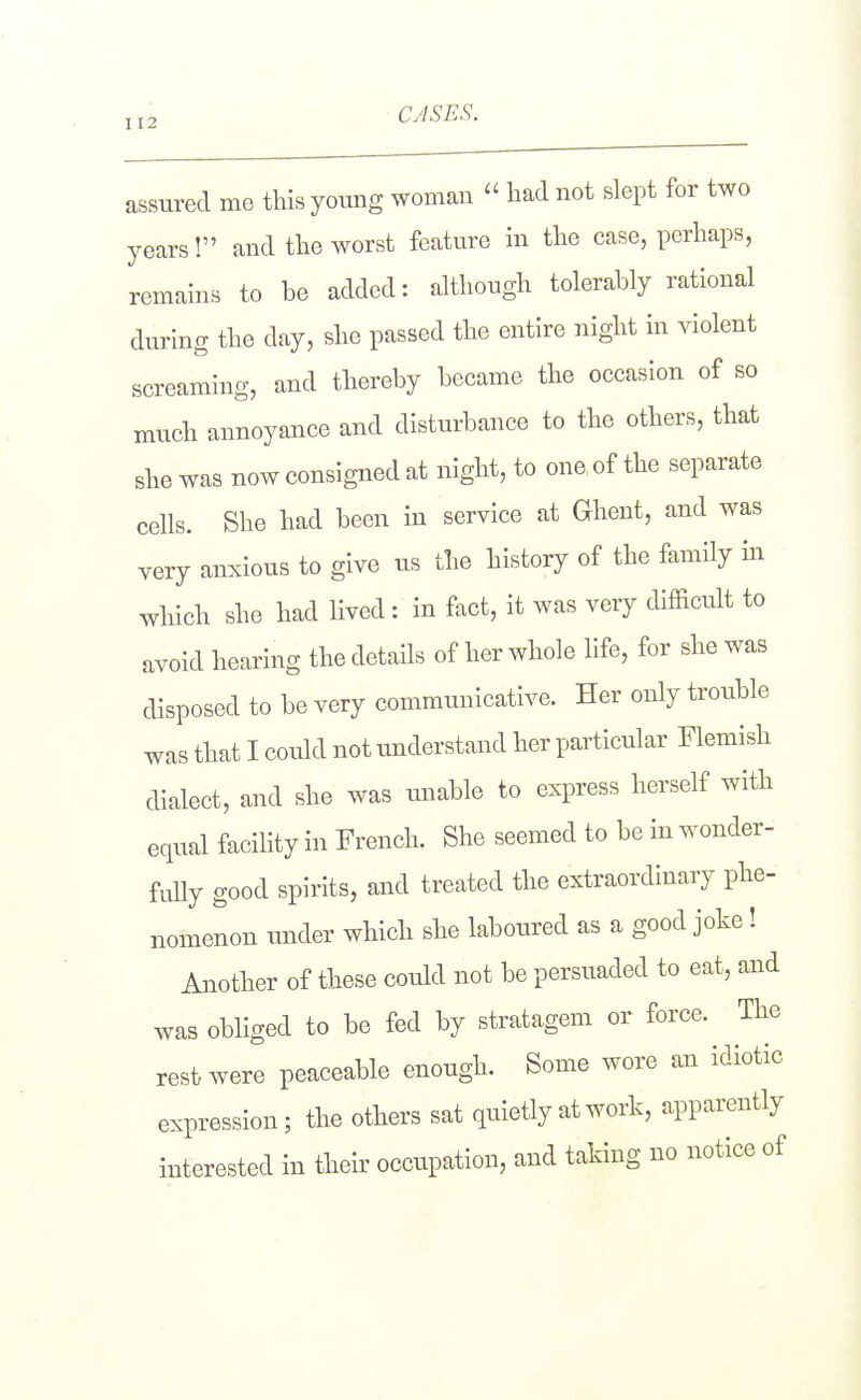 J12 CASES. assured me this young woman  had not slept for two years! and the worst feature m the case, perhaps, remains to be added: although tolerably rational during the day, she passed the entire night in violent screaming, and thereby became the occasion of so much annoyance and disturbance to the others, that she was now consigned at night, to one of the separate cells. She had been iu service at Ghent, and was very anxious to give us the history of the family in which she had lived: in fact, it was very difficult to avoid hearing the details of her whole life, for she was disposed to be very communicative. Her only trouble was that I could not understand her particular Flemish dialect, and she was unable to express herself with equal facility in French. She seemed to be in wonder- fuUy good spirits, and treated the extraordinary phe- nomenon under which she laboured as a good joke! Another of these could not be persuaded to eat, and was obliged to be fed by stratagem or force. The rest were peaceable enough. Some wore an idiotic expression; the others sat quietly at work, apparently interested in their occupation, and taking no notice of