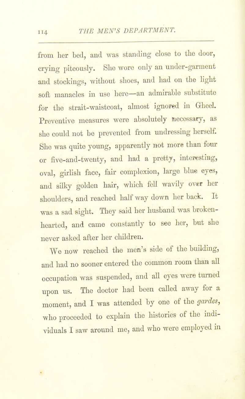 from her bed, and was standing close to tlie door, crying piteously. She wore only an uuder-garment and stockings, without shoes, and had on the hght soft manacles in use here—an admirable substitute for the strait-waistcoat, almost ignored in Gheel. Preventive measures were absolutely necessary, as she could not be prevented from undressing herself. She was quite young, apparently not more than four or five-and-twenty, and had a pretty, intezesting, oval, girlish face, fair complexion, large blue eyes, and sillcy golden hair, which fell wavily ov«r her shoulders, and reached half way down her back. It was a sad sight. They said her husband was broken- hearted, and came constantly to see her, but she never asked after her children. We now reached the men's side of the building, and had no sooner entered the common room than all occupation was suspended, and all eyes were turned upon us. The doctor had been called away for a moment, and I was attended by one of the gardes, who proceeded to explain the histories of the indi-