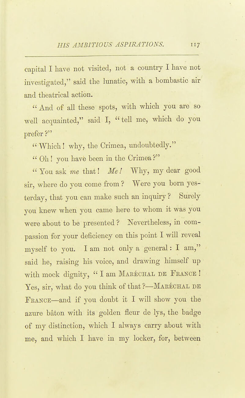 capital I have not visited, not a country I have not investigated, said the lunatic, with a bombastic air and theatrical action.  And of all these spots, with which you are so well acquainted, said I, tell me, which do you prefer?  Which ! why, the Crimea, undoubtedly.  Gh ! you have been in the Crimea?  You ask me that! Me I Why, my dear good sir, where do you come from ? Were you born yes- terday, that you can make such an inquiry ? Surely you knew when you came here to whom it was you were about to be presented ? Nevertheless, in com- passion for your deficiency on this point I will reveal myself to you. I am not only a general: I am, said he, raising his voice, and drawing himself up with mock dignity,  I am Marechal de Feance ! Yes, sir, what do you think of that ?—Makechal de France—and if you doubt it I will show you the azure baton with its golden fleur de lys, the badge of my distinction, which I always carry about with me, and which I have in my locker, for, between