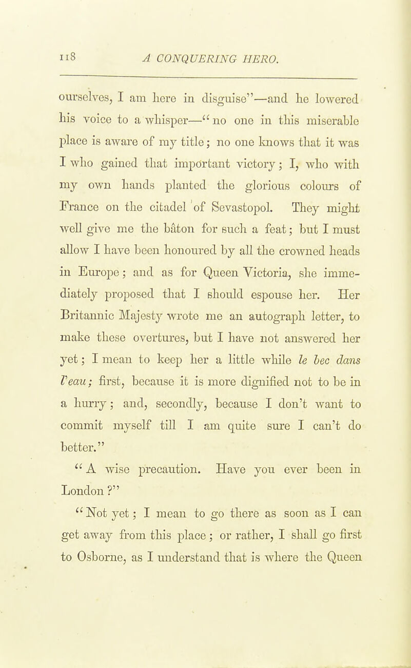 A CONQUERING HERO. ourselves, I am liere in disguise—and he lowered lais voice to a whisper— no one in this miserable place is aware of ray title; no one knows that it was I who gained that important victory; I, who with my own hands planted the glorious colours of France on the citadel of Sevastopol. They might well give me the baton for such a feat; but I must allow I have been honoured by all the crowned heads in Europe; and as for Queen Victoria, she imme- diately proposed that I should espouse her. Her Britannic Majesty wrote me an autograph letter, to make these overtures, but I have not answered her yet; I mean to keep her a little while le bee dans Veau; first, because it is more dignified not to be in a hurry; and, secondly, because I don't want to commit myself till I am quite sure I can't do better. A wise precaution. Have you ever been in London ? Not yet; I mean to go there as soon as I can get away from this place; or rather, I shall go first to Osborne, as I understand that is where the Queen