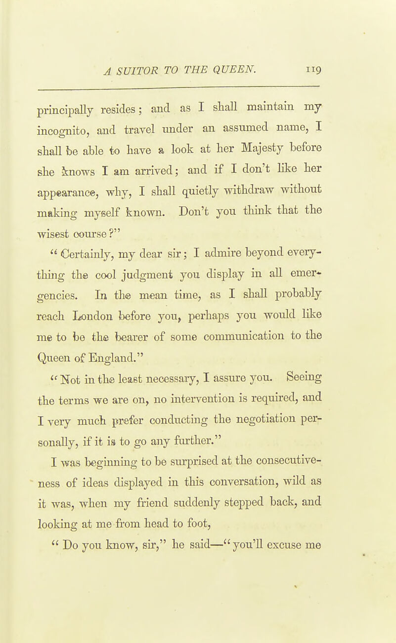 principally resides; and as I sliall maintain my incoo-nito, and travel tinder an assumed name, I sliall be able to have a look at her Majesty before she knows I am arrived; and if I don't like ber appearance, why, I shall quietly withdraw without making myself known. Don't you think that the wisest course?  Certainly, my dear sir; I admire beyond every- thijig the cool judgment you display in aU emer- gencies. In the mean time, as I shaU probably reach London before you, perhaps you would like me to be the bearer of some communication to the Queen of England. ^' IJot in the least necessary, I assure you. Seeing the terms we are on, no intervention is required, and I very much prefer conducting the negotiation per- sonally, if it is to go any farther. I was beginning to be surprised at the consecutive- ness of ideas displayed in this conversation, wild as it was, when my friend suddenly stepped back, and looking at me from head to foot,  Do you know, sir, he said— you'U excuse me