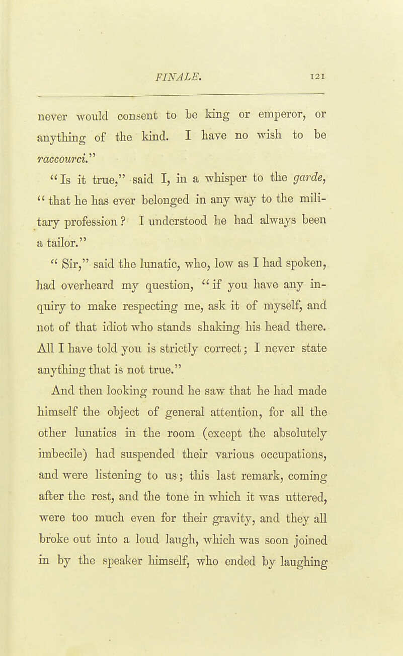 never would consent to be king or emperor, or anything of the kind. I have no wish to be raccourcV^ Is it true, said I, in a whisper to the garde,  that he has ever belonged in any way to the mili- tary profession ? I understood he had always been a tailor.  Sir, said the lunatic, who, low as I had spoken, had overheard my question,  if you have any in- quiry to make respecting me, ask it of myself, and not of that idiot who stands shaking his head there. All I have told you is strictly correct; I never state anything that is not true. And then looking round he saw that he had made himself the object of general attention, for all the other lunatics in the room (except the absolutely imbecile) had suspended their various occupations, and were listening to us; this last remark, coming after the rest, and the tone in which it was uttered, were too much even for their gravity, and they all broke out into a loud laugh, which was soon joined in by the speaker himself, who ended by laughmg