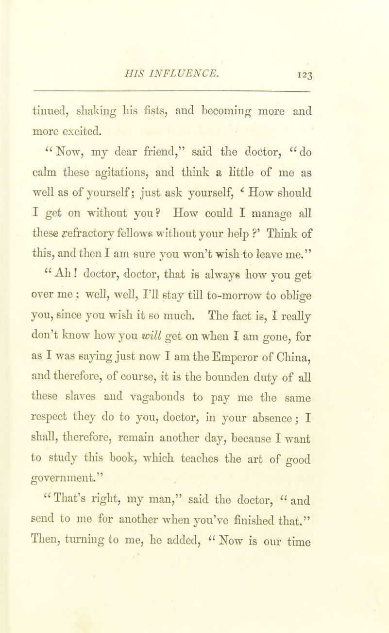 HIS INFLUENCE. tinued, shaking liis fists, and becoming more and more excited. Now, my dear friend, said the doctor,  do calm these agitations, and think a little of me as well as of yoitrself; just ask yourself, ^ How should I get on without you? How could I manage all these refractory fellows without your help ?' Think of this, and then I am sure you won't wish to leave me.  Ah ! doctor, doctor, that is always how you get over me; well, well, I'll stay till to-morrow to oblige you, since you wish it so much. The fact is, I really don't know how you will get on when I am gone, for as I was saying just now I am the Emperor of China, and therefore, of course, it is the bounden duty of all these slaves and vagabonds to pay me the same respect they do to you, doctor, in your absence; I shall, therefore, remain another day, because I want to study this book, which teaches the art of good government.  That's right, my man, said the doctor,  and send to me for another when you've finished that. Then, tm-ning to me, he added,  Now is om- time
