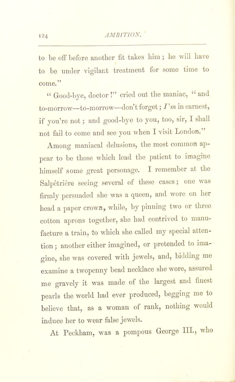 ylMBlTION. to be ofF before another fit takes liim; he will have to be mider vigilant treatment for some time to come.  Grood-bye, doctor ! cried out the maniac,  and to-morrow—to-morrow—don't forget; I'm in earnest, if you're not; and good-bye to you, too, sir, I shall not fail to come and see you when I visit London. Amono- maniacal delusions, the most common ap- pear to be those which lead the patient to imagine himself some great personage. I remember at the Salpetriere seeing several of these cases; one was firmly persuaded she was a queen, and wore on her head a paper crown y while, by pinning two or three cotton aprons together, she had contrived to manu- facture a train, to which she called my special atten- tion ; another either imagined, or pretended to ima- gine, she was covered with jewels, and, bidding me examine a twopenny bead necklace she wore, assured me gravely it was made of the largest and finest pearls the world had ever produced, begging me to believe that, as a woman of rank, nothing would induce her to wear false jewels. At Peckham, was a pompous George HI, who