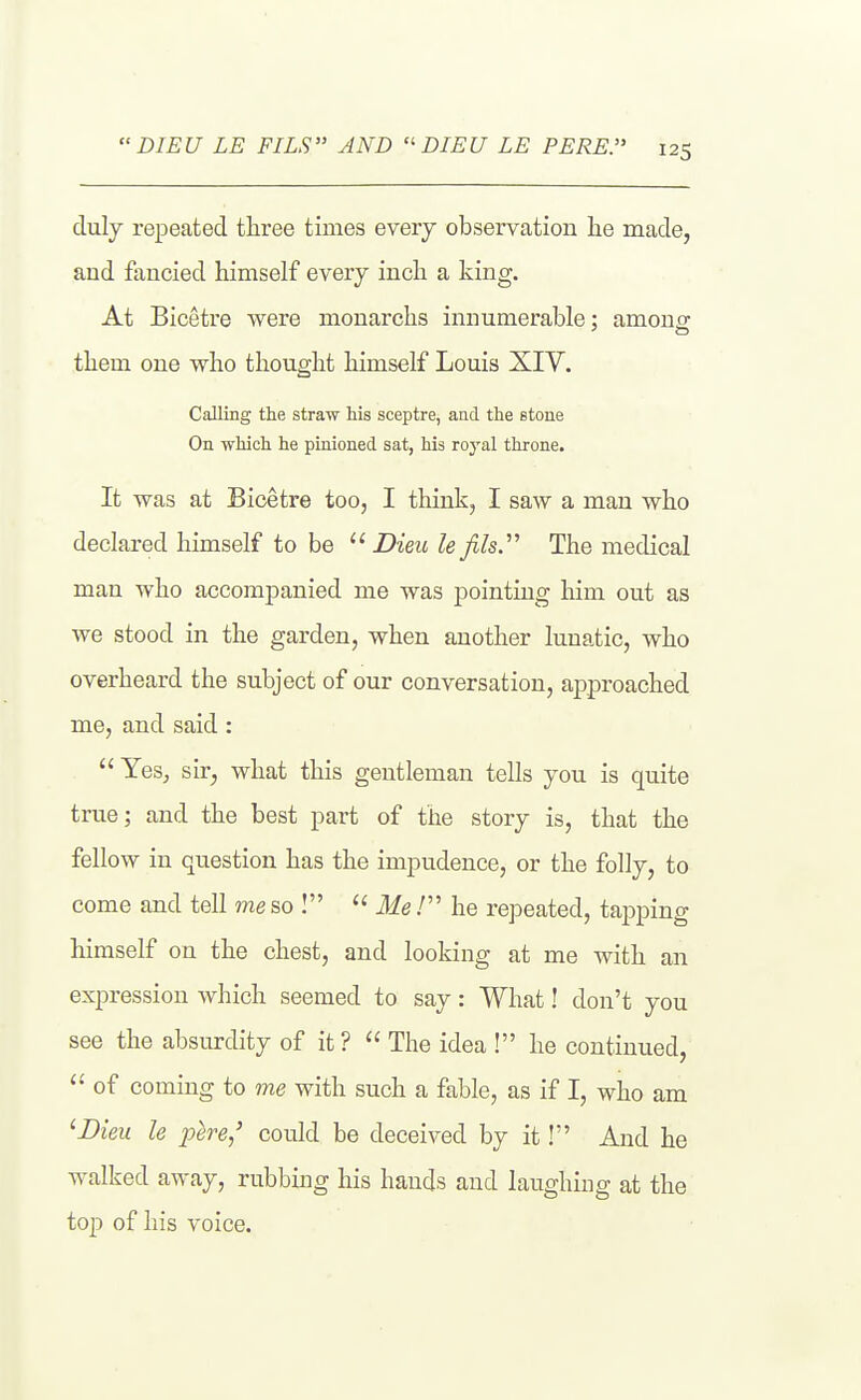 clulj repeated tliree times eveiy observation lie made, and flmcied himself every inch a king. At Bicetre were monarchs innumerable: amons: them one who thought himself Louis XIV. Calling the straw Ms sceptre, and the stone On which he pinioned sat, his royal throne. It was at Bicetre too, I think, I saw a man who declared himself to be  Dieic le Jils. The medical man who accompanied me was pointing him out as we stood in the garden, when another lunatic, who overheard the subject of our conversation, approached me, and said:  Yes, sir, what this gentleman tells you is quite true; and the best part of the story is, that the fellow in question has the impudence, or the folly, to come and tell me so I  Me / he repeated, tapping himself on the chest, and looking at me with an expression which seemed to say: What! don't you see the absurdity of it?  The idea ! he continued,  of coming to me with such a fable, as if I, who am 'JDieu le pere,' could be deceived by it! And he walked away, rubbing his hands and laughing at the top of his voice.