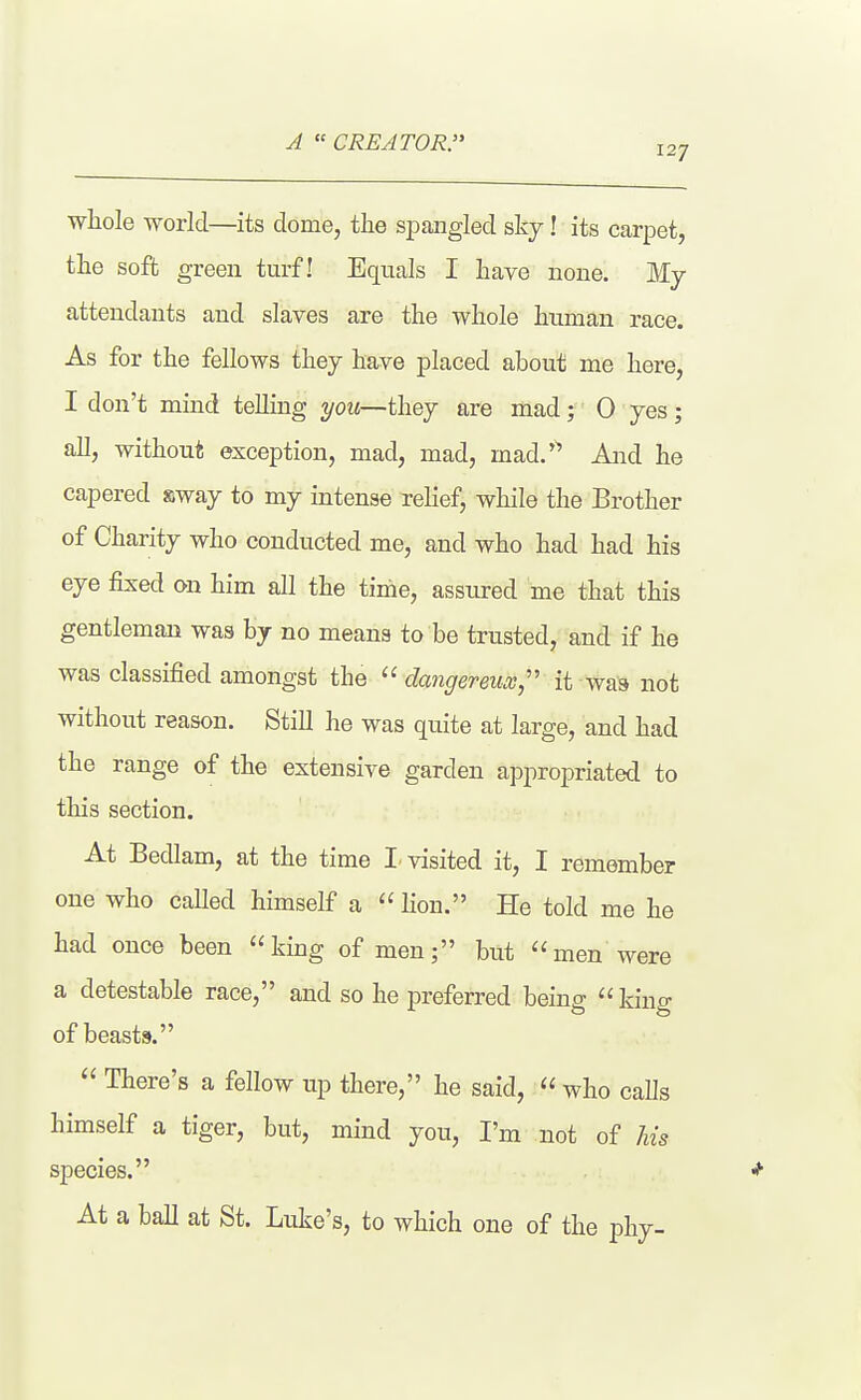 A CREATOR. 127 whole world—its dome, the spangled sky! its carpet, the soft green turf! Equals I have none. My attendants and slaves are the whole human race. As for the fellows they have placed about me here, I don't mind telling you—they are mad; 0 yes; all, without exception, mad, mad, mad.'^* And he capered sway to my intense relief, while the Brother of Charity who conducted me, and who had had his eye fixed on him all the time, assured me that this gentleman was by no means to be trusted, and if he was classified amongst the dangereiix, it was not without reason. Still he was quite at large, and had the range of the extensive garden appropriated to this section. At Bedlam, at the time I. visited it, I remember one who called himself a lion. He told me he had once been king of men; but men were a detestable race, and so he preferred being king of beasts. There's a fellow up there, he said, who calls himself a tiger, but, mind you, I'm not of Ms species. * At a ball at St. Luke's, to which one of the phy-