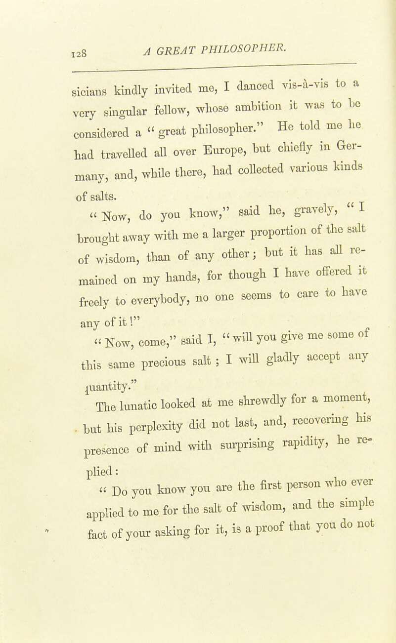 sicians kindly invited me, I danced vis-a-vis to a very singular fellow, whose ambition it was to Le considered a  ^eat philosopher. He told me he had traveUed all over Europe, but chiefly in Ger- many, and, while there, had coUected various kinds of salts.  Now, do yon know, said he, gravely,  I brought away with me a larger proportion of the salt of wisdom, than of any other; but it has aU re- mained on my hands, for though I have offered it freely to everybody, no one seems to care to have any of it 1  Now, come, said I,  wiU you give me some of this same precious salt ; I will gladly accept any quantity. The lunatic looked at me shrewdly for a moment, . but his perplexity did not last, and, recovering his presence of mind with surprising rapidity, he re- plied: u Do you know you are the first person who ever applied to me for the salt of wisdom, and the simple fact of your asking for it, is a proof that you do not