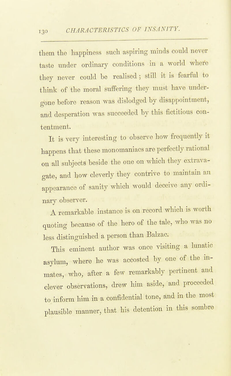 CHARACTERISTICS OF INSANITY. tliem the happiness such aspiring minds could never taste under ordinary conditions in a world where they never could be realised still it is fearful to think of the moral suffering they must have under- gone before reason was dislodged by disappointment, and desperation was succeeded by this fictitious con- tentment. It is very interesting to observe how frequently it happens that these monomaniacs are perfectly rational on all subjects beside the one on which they extrava- o-ate, and how cleverly they contrive to maintain an appearance of sanity which would deceive any ordi- nary observer. A remarkable instance is on record which is worth quoting because of the hero of the tale, who was no less distinguished a person than Balzac. This eminent author was once visiting a lunatic asylum, where he was accosted by one of the in- mates, who, after a few remarkably pertinent and clever observations, drew him aside, and proceeded to inform him in a confidential tone, and in the most plausible manner, that his detention in this sombre