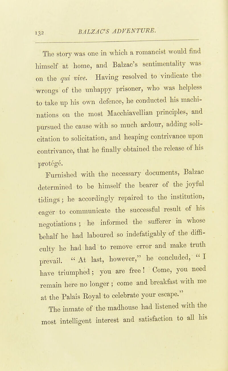 The story was one in which a romancist would find himself at home, and Balzac's sentimentality was on the qui vive. Having resolved to vindicate the wrongs of the unhappy prisoner, who was helpless to take up his own defence, he conducted his machi- nations on the most Macchiavellian principles, and pursued the cause with so much ardour, adding soli- citation to solicitation, and heaping contrivance upon contrivance, that he finally obtained the release of his protege. Furnished with the necessary documents, Balzac determined to be himself the bearer of the joyM tidings; he accordingly repaired to the institution, eager to communicate the successful result of his negotiations ; he informed the sufferer in whose behalf he had labom-ed so indefatigably of the diffi- culty he had had to remove error and make truth prevail. At last, however, he concluded, I have triumphed; you are free! Come, you need remain here no longer ; come and breakfast with me at the Palais Eoyal to celebrate your escape. The inmate of the madhouse had hstened with the most intelligent interest and satisfaction to aU his