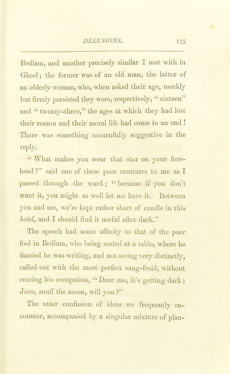 Bedlam, and another precisely similar I met Avitli in Glaeel; the former was of an old man, the latter of an elderly woman, who, when asked their age, meekly but firmly persisted they were, respectively,  sixteen and  twenty-three, the ages at which they had lost their reason and their moral life had come to an end ! There was something mournfully suggestive in the reply. .  What makes you wear that star on your fore- head ? said one of these poor creatm-es to me as I passed through the Avard;  because if you don't want it, you might as well let me have it. Between you and me, we're kept rather short of candle in this liotel, and I should find it useful afi;er dark. The speech had some afiinity to that of the poor fool in Bedlam, -who being seated at a table, where he fancied he was writing, and not seeing very distinctly, called out with the most perfect saug-fi.'oid, without ceasing his occupation,  Dear me, it's getting dark; Jove, snufi the moon, will you ? The litter confusion of ideas we frequently en- counter, accompanied by a singular mixture of plan-