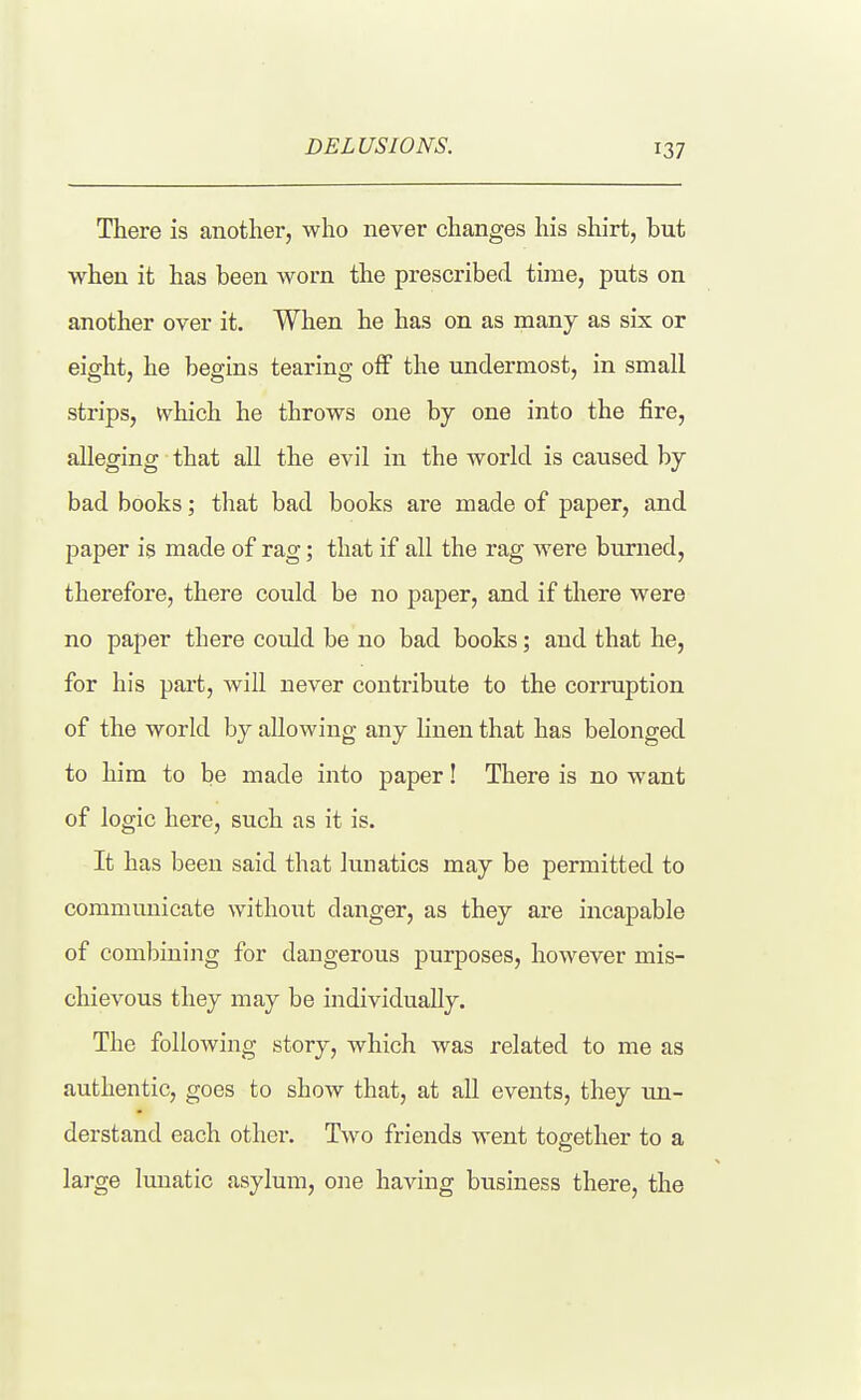 There is another, who never changes his shirt, but when it has been worn the prescribed time, puts on another over it. When he has on as many as six or eight, he begins tearing off the undermost, in small strips, which he throws one by one into the fire, alleging that all the evil in the world is caused by bad books; tliat bad books are made of paper, and paper is made of rag; that if all the rag were burned, therefore, there could be no paper, and if there were no paper there could be no bad books; and that he, for his part, will never contribute to the corruption of the world by allowing any linen that has belonged to him to be made into paper! There is no want of logic here, such as it is. It has been said that lunatics may be permitted to communicate without danger, as they are incapable of combining for dangerous purposes, however mis- chievous they may be individually. The following story, which was related to me as authentic, goes to show that, at all events, they un- derstand each other. Two friends went together to a large lunatic asylum, one having business there, the