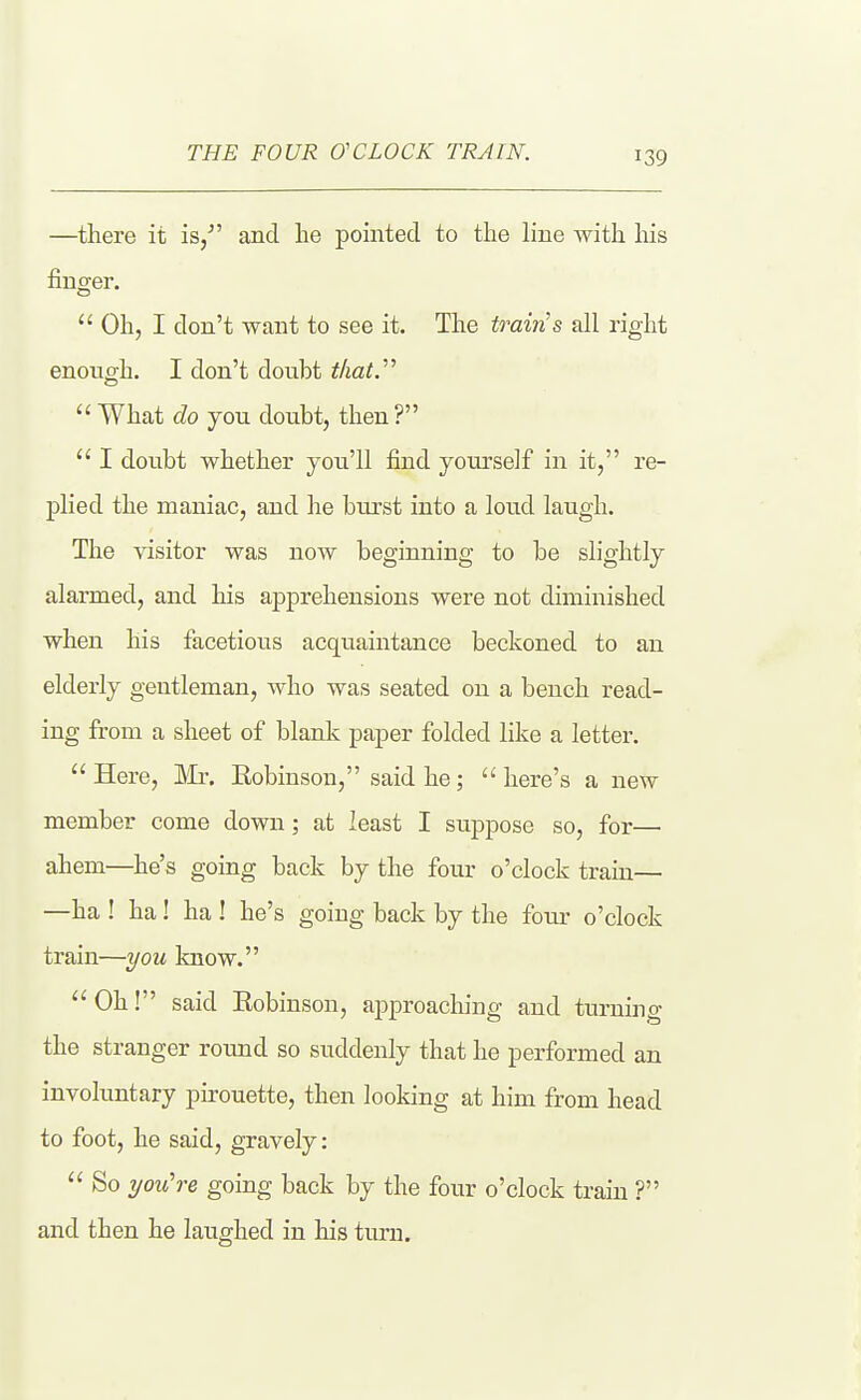 —there it is/' and he pointed to the line with his finger.  Oh, I don't want to see it. The train's all right enough. I don't douht that.  What do you doubt, then ?  I doubt whether you'll find yourself in it, re- plied the maniac, and he burst into a loud laugh. The visitor was now beginning to be slightly alarmed, and his apprehensions were not diminished when his facetious acquaintance beckoned to an elderly gentleman, who was seated on a bench read- ing from a sheet of blank paper folded like a letter.  Here, Mx. Kobinson, said he;  here's a new member come down; at least I suppose so, for— ahem—he's going back by the four o'clock traiu— —ha ! ha! ha ! he's going back by the foiu' o'clock train—you know.  Oh! said Eobinson, approaching and turning the stranger round so suddenly that he performed an involuntary pirouette, then looking at him from head to foot, he said, gravely:  So you're going back by the four o'clock traiu ? and then he laughed in his turn.