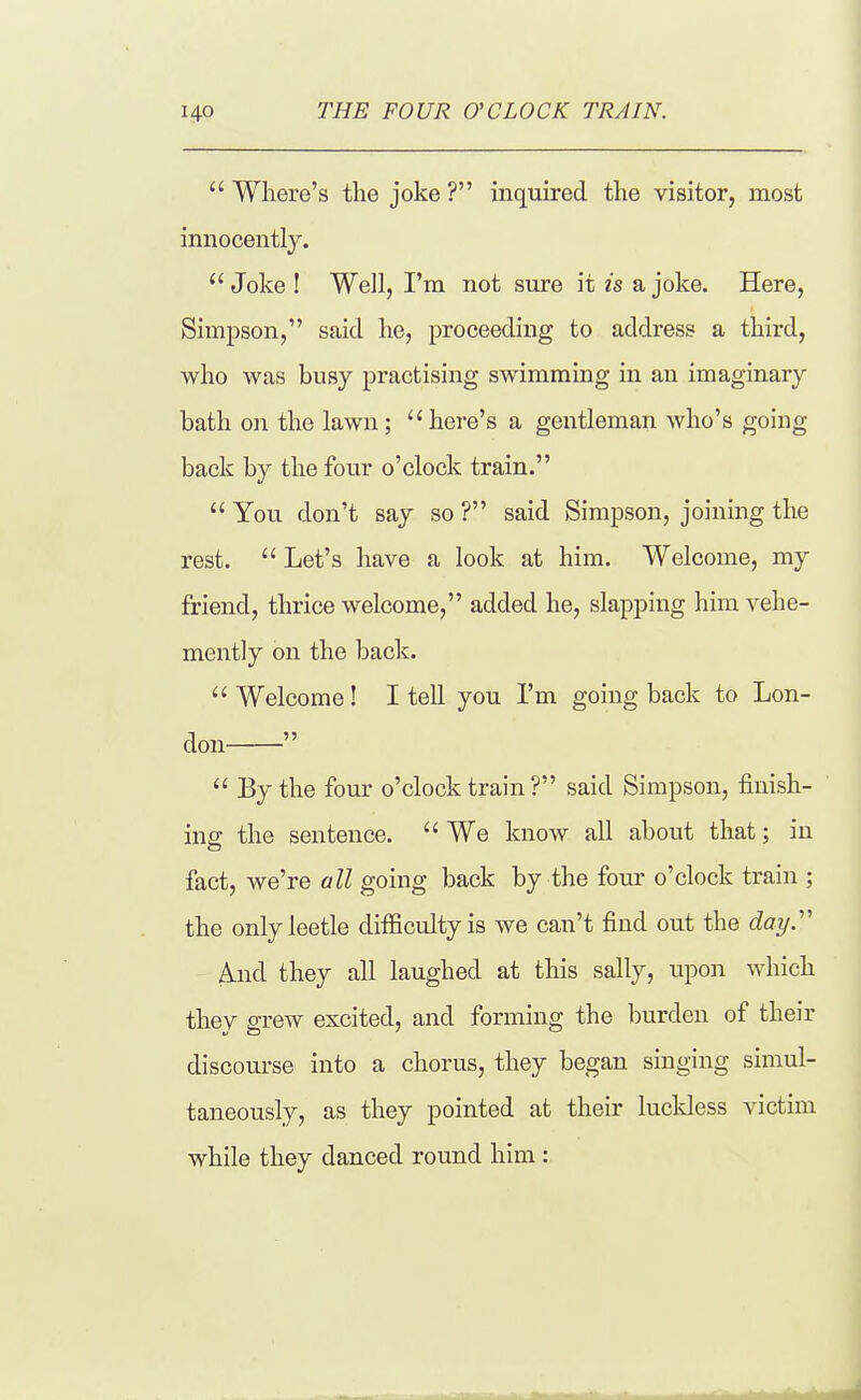 Where's the joke? inquired the visitor, most innocentl}^  Joke ! Well, I'm not sure it is a joke. Here, Simpson, said he, proceeding to address a third, who was busy practising swimming in an imaginary bath on the lawn; here's a gentleman who's going back by the four o'clock train.  You don't say so ? said Simpson, joining the rest.  Let's have a look at him. Welcome, my friend, thrice welcome, added he, slapping him vehe- mently on the back. Welcome! I tell you I'm going back to Lon- don   By the four o'clock train ? said Simpson, finish- ine: the sentence. We know all about that; in fact, we're all going back by the four o'clock train ; the onlyleetle difficulty is we can't find out the cZoy. And they all laughed at this sally, upon which they grew excited, and forming the burden of their discourse into a chorus, they began singing simul- taneously, as they pointed at their luckless victim while they danced round him :