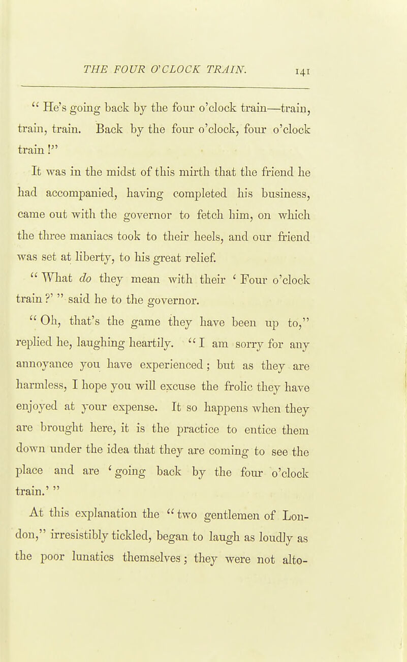  He's going back by the four o'clock train—train, train, train. Back by the four o'clock, four o'clock train It was in the midst of this mirth that the friend he had accompanied, having completed his business, came out with the governor to fetch him, on which the three maniacs took to their heels, and our friend was set at liberty, to his great relief  What do they mean with their ' Four o'clock train?'  said he to the governor.  Oh, that's the game they have been up to, replied he, laughing heartily. ''I am sorry for any annoyance you have experienced; but as they are harmless, I hope you will excuse the frolic they have enjoyed at your expense. It so happens when they are brought here, it is the practice to entice them down under the idea that they are coming to see the place and are 'going back by the four o'clock train.'  At this explanation the  two gentlemen of Lon- don, irresistibly tickled, began to laugh as loudly as the poor lunatics themselves; they were not alto-