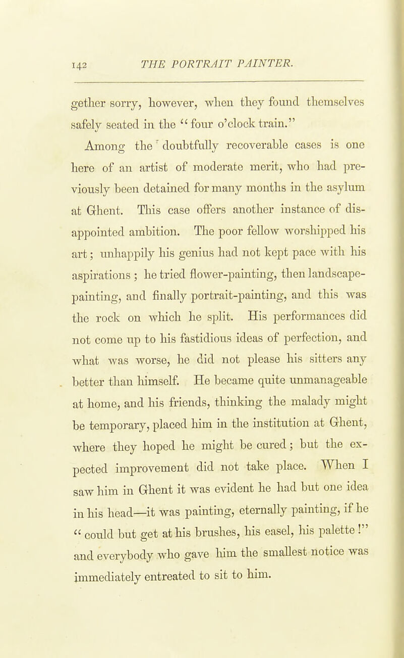 getlier sorry, however, when they found themselves safely seated m the four o'clock train. Among the doubtfully recoverable cases is one here of an artist of moderate merit, who had pre- viously been detained for many months in the asylum at Ghent. This case offers another instance of dis- appointed ambition. The poor fellow worshipped his art; unhappily his genius had not kept pace with his aspirations ; he tried flower-painting, then landscape- painting, and finally portrait-painting, and this was the rock on which he split. His performances did not come up to his fastidious ideas of perfection, and what was worse, he did not please his sitters any better than himself. He became quite unmanageable at home, and his friends, thinking the malady might be temporary, placed him in the institution at Ghent, where they hoped he might be cured; but the ex- pected improvement did not take place. When I saw him in Ghent it was evident he had but one idea in his head—it was painting, eternally painting, if he could but get at his brushes, his easel, his palette! and everybody who gave him the smallest notice was immediately entreated to sit to him.