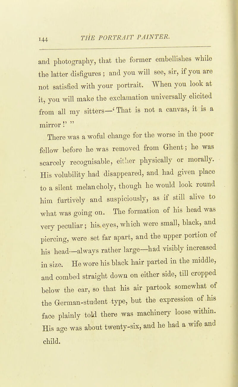 and photography, that the former embeUishes while the latter disfigures ; and you wiU see, sir, if you are not satisfied with your portrait. When you look at it, you will make the exclamation universally elicited from all ray sitters—' That is not a canvas, it is a mirror!'  There was a wofiil change for the worse in the poor fellow before he was removed from Ghent; he was scarcely recognisable, either physically or morally. His volubility had disappeared, and had given place to a silent melancholy, though he would look round him furtively and suspiciously, as if still alive to what was going on. The formation of his head was very peculiar; his.eyes, which were small, black, and piercing, were set far apart, and the upper portion of his head—always rather large-had visibly increased in size. He wore his black hair parted in the middle, and combed straight down on either side, till cropped below the ear, so that his air partook somewhat of the German-student type, but the expression of his face plainly toLd there was machinery loose within. His age was about twenty-six, and he had a wife and child.