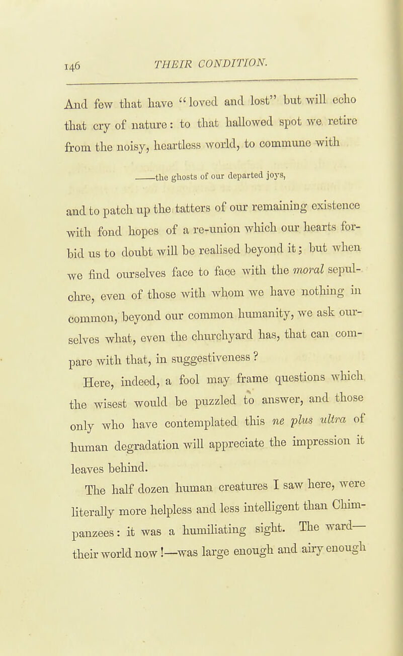 THEIR CONDITION. And few that have  loved and lost but will echo that cry of nature: to that haUowed spot we. retire from the noisy, heartless world, to commune with the gliosts of our departed joj'S, and to patch up the tatters of our remaining existence with fond hopes of a re-union which om' hearts for- bid us to doubt will be realised beyond it; but when we find ourselves face to face with the moral sepul- clne, even of those with whom we have nothing in common, beyond our common humanity, we ask om- selves what, even the churchyard has, that can com- pare with that, in suggestiveness ? Here, indeed, a fool may frame questions which the wisest would be puzzled to answer, and those only who have contemplated this ne plus ultra of human degradation will appreciate the impression it leaves behind. The half dozen human creatures I saw here, were literally more helpless and less intelligent than Chim- panzees : it was a humiHating sight. The ward— their world now!—was large enough and airy enough