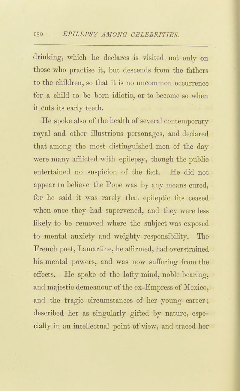 ISO EPILEPSY AMONG CELEBRITIES. drinking, which he declares is visited not only on those who practise it, bnt descends from the fathers to the children, so that it is no nncommon occurrence for a child to be bom idiotic, or to become so when it cuts its early teeth. He spoke also of the health of several contemporary royal and other illustrions personages, and declared that among the most distinguished men of the day were many afflicted with epilepsy, though the public entertained no suspicion of the fact. He did not appear to believe the Pope was by any means cured, for he said it was rarely that epileptic fits ceased when once they had supervened, and they were less likely to be removed where the subject was exposed to mental anxiety and weighty responsibility. Tlie French poet, Lamartine, he affirmed, had overstrained his mental powers, and was now suffering from the effects. He spoke of the lofty mind, noble bearing, and majestic demeanour of the ex-Empress of Mexico, and the tragic circumstances of her yotmg career; described her as singularly gifted by nature, espe- cially in an intellectual point of view, and traced her