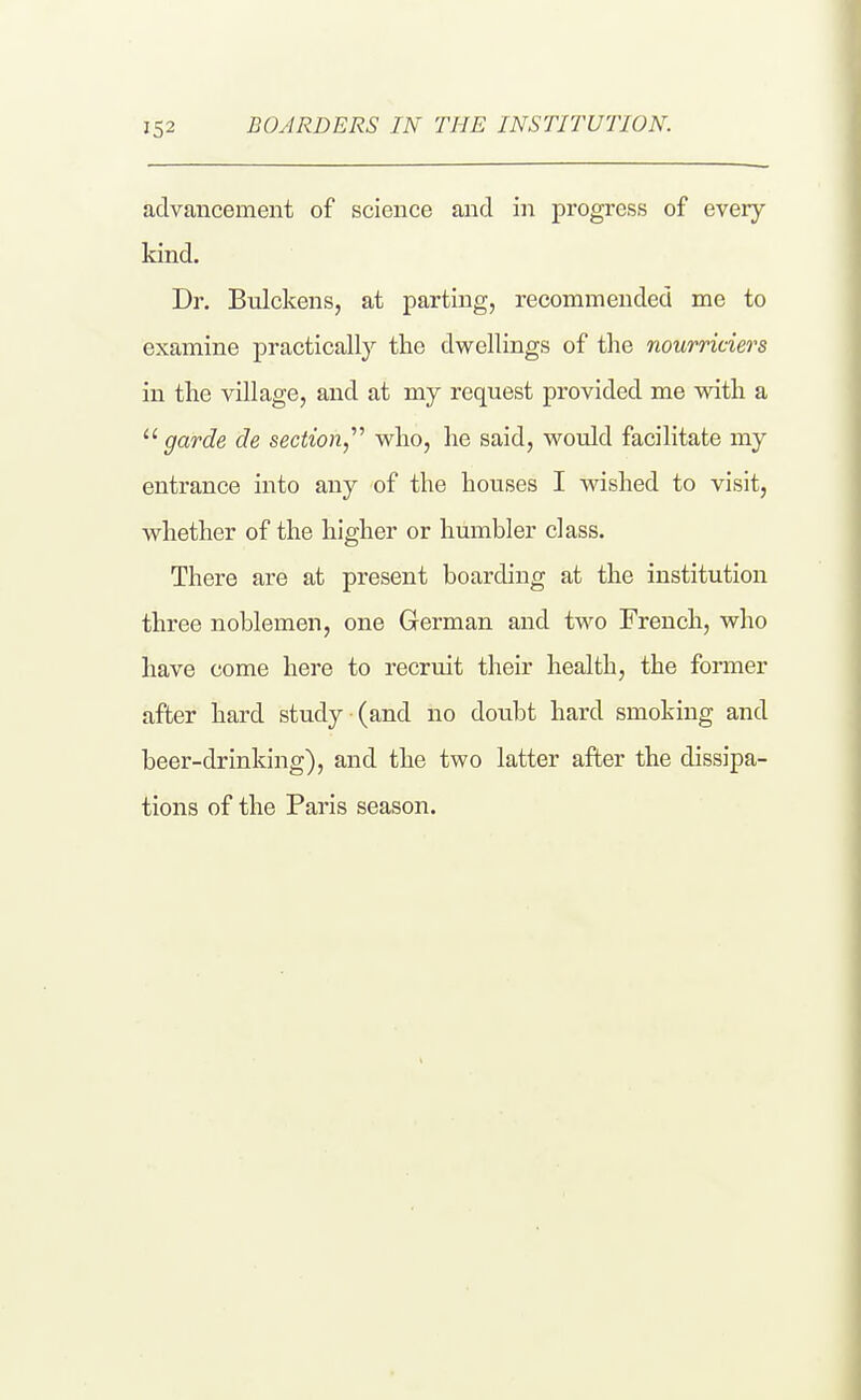 advancement of science and in progress of every kind. Dr. Bulckens, at parting, recommended me to examine practically the dwellings of the nourriciers in the village, and at my request provided me vidth a garde de section, who, he said, would facilitate my entrance into any of the houses I wished to visit, whether of the higher or humbler class. There are at present boarding at the institution three noblemen, one German and two French, who have come here to recruit their health, the former after hard study (and no doubt hard smoking and beer-drinking), and the two latter after the dissipa- tions of the Paris season.