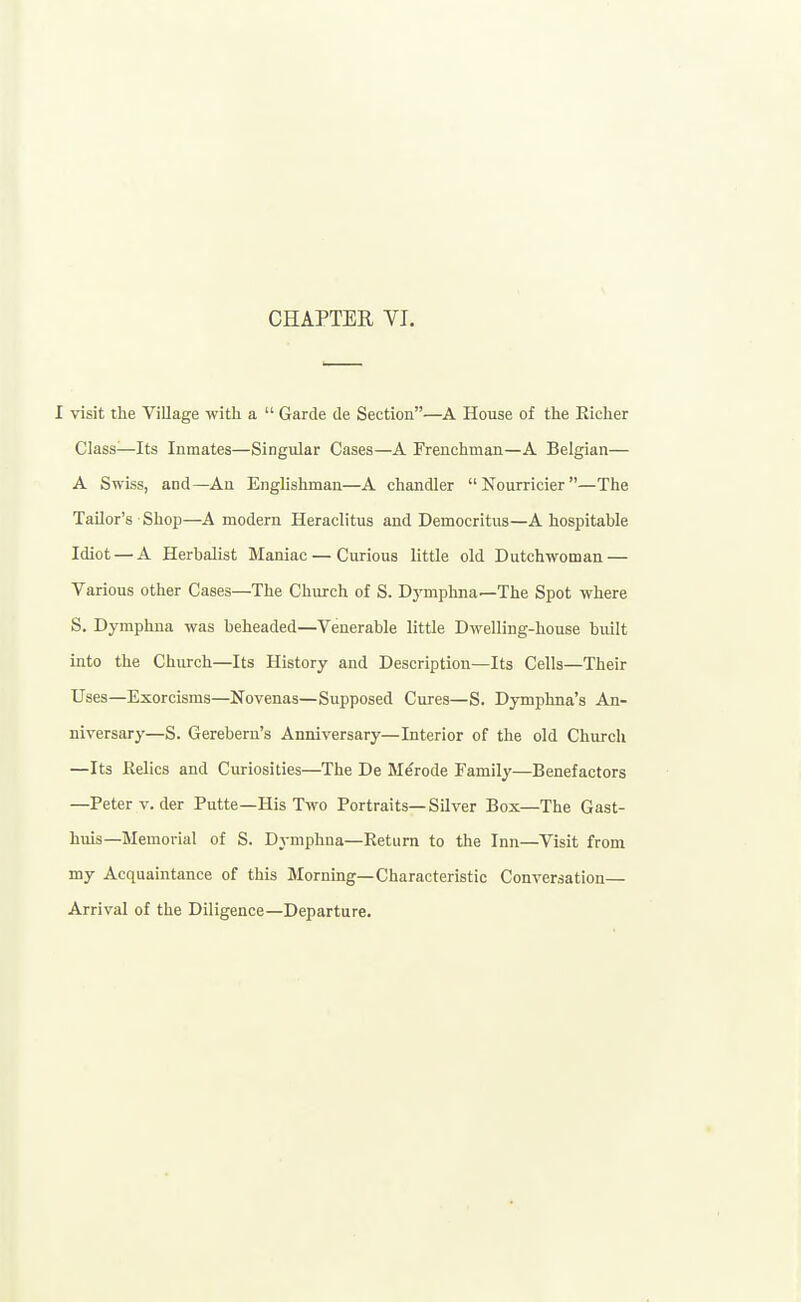 I visit the Village with a  Garde de Section—A House of the Eicher Class—Its Inmates—Singular Cases—A Frenchman—A Belgian— A Swiss, and—An Englishman—A chandler Nourricier—The Tailor's Shop—A modern Heraclitus and Democritus—A hospitable Idiot — A Herbalist Maniac — Curious little old Dutchwoman — Various other Cases—The Church of S. DjTiiphna—The Spot where S. Dymphna was beheaded—Venerable little Dwelling-house built into the Church—Its History and Description—Its Cells—Their Uses—Exorcisms—Novenas—Supposed Cures—S. Dymphna's An- niversary—S. Gerebern's Anniversary—Interior of the old Church —Its Relics and Curiosities—The De Merode Family—Benefactors —Peter v.der Putte—His Two Portraits—Silver Box—The Gast- huis—Memorial of S. Dymphna—Return to the Inn—Visit from my Acquaintance of this Morning—Characteristic Conversation— Arrival of the Diligence—Departure.