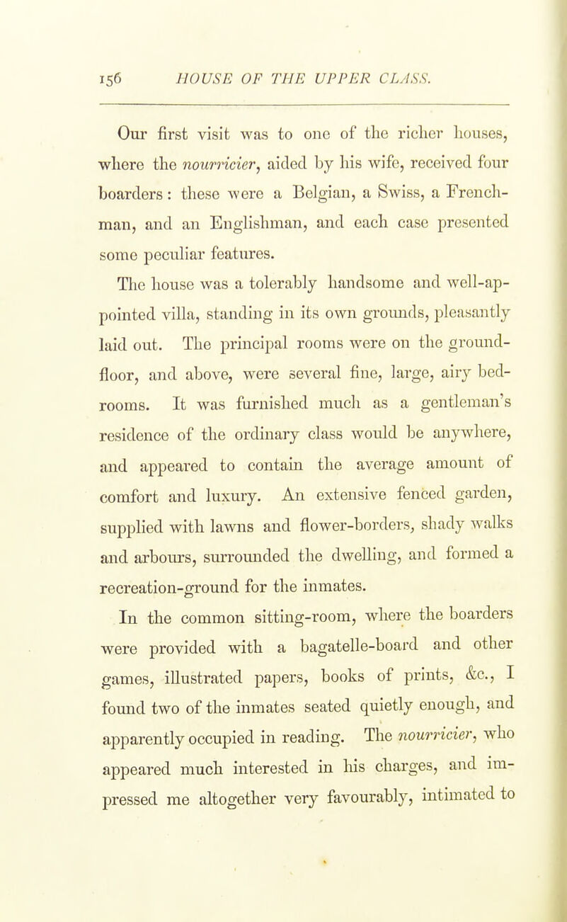 Our first visit was to one of the richer houses, where the noumcier, aided by his wife, received four hoarders: these were a Belgian, a Swiss, a French- man, and an Englishman, and each case presented some peculiar features. The house was a tolerably handsome and well-ap- pointed villa, standing in its own grounds, pleasantly laid out. The principal rooms were on the ground- floor, and above, were several fine, large, airy bed- rooms. It was furnished much as a gentleman's residence of the ordinary class would be anywhere, and appeared to contain the average amount of comfort and luxury. An extensive fenced garden, supplied with lawns and flower-borders, shady walks and arbours, surromided the dwelling, and formed a recreation-ground for the inmates. In the common sitting-room, where the boarders were provided with a bagatelle-board and other games, illustrated papers, books of prints, &c., I fomid two of the inmates seated quietly enough, and apparently occupied in reading. The nourricier, who appeared much interested in his charges, and im- pressed me altogether very favourably, intimated to