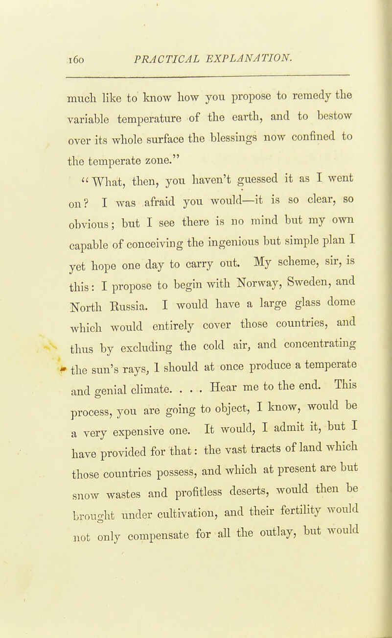 i6o PRACTICAL EXPLANATION. much like to Imow how you propose to remedy the variable temperature of the earth, and to bestow over its whole surface the blessings now confined to the temperate zone. What, then, you haven't guessed it as I went on? I was afraid you would—it is so clear, so obvious; but I see there is no mind but my own capable of conceiving the ingenious but simple plan I yet hope one day to carry out. My scheme, sir, is this: I propose to begin with Norway, Sweden, and North Eussia. I would have a large glass dome which would entirely cover those countries, and thus by excluding the cold air, and concentrating ^ the sun's rays, 1 should at once produce a temperate and genial climate. . . . Hear me to the end. This process, you are going to object, I know, would be a very expensive one. It would, I admit it, but I have provided for that: the vast tracts of land which those countries possess, and which at present are but snow wastes and profitless deserts, would then be brouo-ht under cultivation, and their fertility would not only compensate for all the outlay, but would