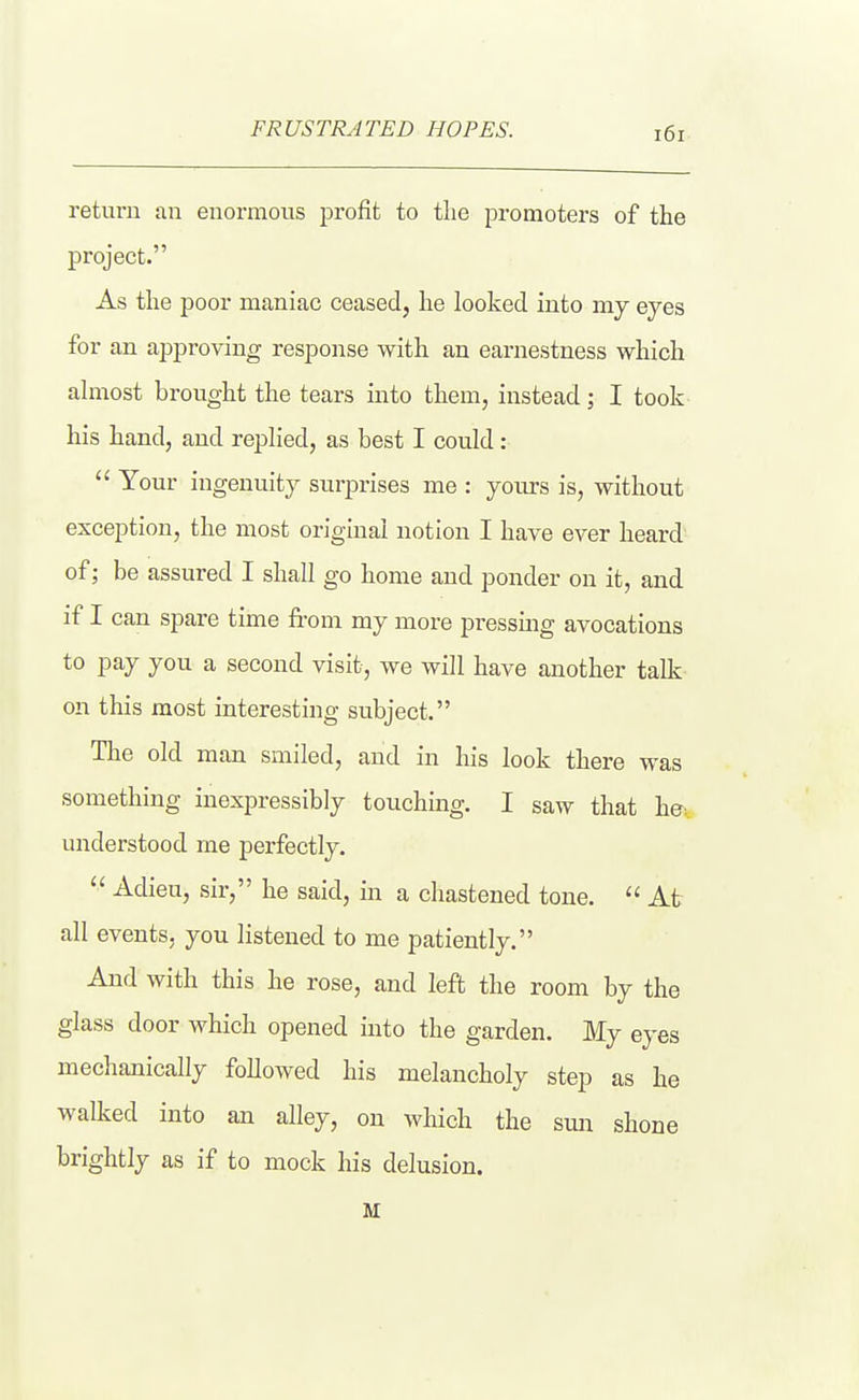 FRUSTRATED HOPES. return an enormous profit to the promoters of the project. As the poor maniac ceased, he looked into my eyes for an approving response with an earnestness which almost brought the tears into them, instead; I took his hand, and replied, as best I could:  Your ingenuity surprises me : yours is, without exception, the most original notion I have ever heard of; be assured I shall go home and ponder on it, and if I can spare time from my more pressing avocations to pay you a second visit, we will have another talk on this most interesting subject. The old man smiled, and in his look there was something inexpressibly touching. I saw that he. understood me perfectly.  Adieu, sir, he said, in a chastened tone.  At all events, you listened to me patiently. And with this he rose, and left the room by the glass door which opened into the garden. My eyes mechanically followed his melancholy step as he walked into an alley, on which the sun shone brightly as if to mock his delusion. M
