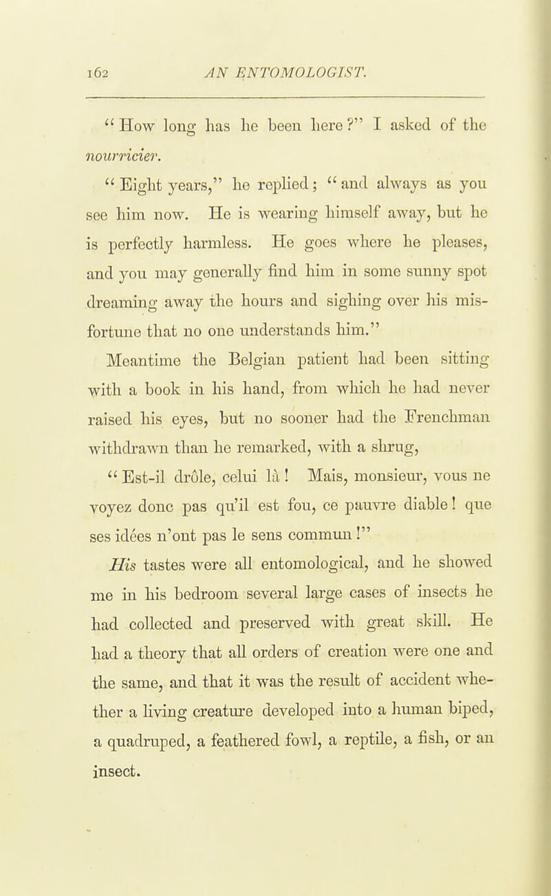 AN ENTOMOLOGIST.  How lonff lias lie been liere ? I asked of the nourricier.  Eight years, he replied;  and always as you see him now. He is wearing himself away, but he is perfectly harmless. He goes where he pleases, and you may generally find him in some stmny spot dreaming away the hours and sighing over his mis- fortune that no one understands him. Meantime the Belgian patient had been sitting Vvith a book in his hand, from which he had never raised his eyes, but no sooner had the Frenchman withdrawn than he remarked, with a sln-ug,  Est-il drule, celui la ! Mais, monsieur, vous ne voyez done pas qu'il est fou, ce pauvre diable! que ses idees n'ont pas le sens commun ! His tastes were all entomological, and he showed me in his bedroom several large cases of insects he had collected and preserved with great slsill. He had a theory that all orders of creation were one and the same, and that it was the result of accident whe- ther a living creatm'e developed into a human biped, a quadruped, a feathered fowl, a reptile, a fish, or an insect.