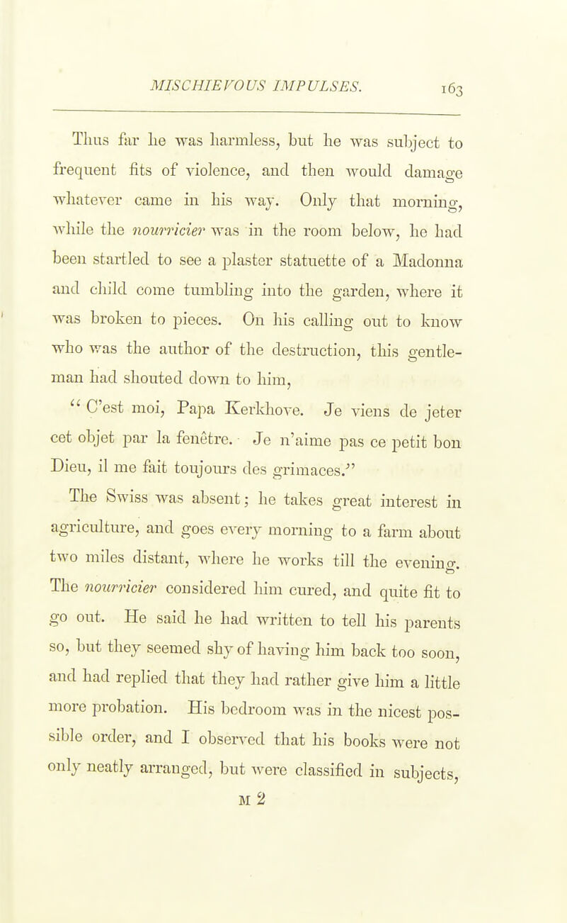 MISCHIEVOUS IMPULSES. Thus far lie was harmless, but he was sulyect to frequent fits of violence, and then would damage whatever came in his way. Only that morning, Avhile the nourricier was in the room below, he had been startled to see a plaster statuette of a Madonna and child come tumbhng into the garden, where it was broken to pieces. On his calling out to know who v/as the author of the destruction, tliis eentle- man had shouted down to him,  C'est moi, Papa Kerkhove. Je viens de jeter cet objet par la fenetre. Je n'aime pas ce petit bon Dieu, il me fait toujours des grimaces.- The Swiss was absent; he takes great interest in agriculture, and goes eveiy morning to a farm about two miles distant, where he works till the evenino-. The nourricier considered him cured, and quite fit to go out. He said he had written to tell his parents so, but they seemed shy of having him back too soon, and had replied that they had rather give him a little more probation. His bedroom was in the nicest pos- sible order, and I observed that his books were not only neatly arranged, but were classified in subjects, M 2