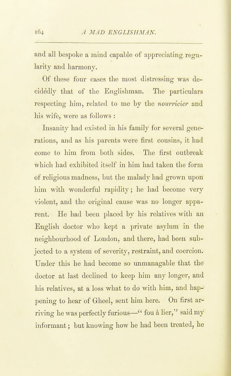 and all bespoke a mind capable of appreciating regu- larity and harmony. Of these four cases the most distressing was de- cidedly that of the Englishman. The particulars respecting him, related to me by the nourricier and his wife, were as follows : Insanity had existed in his family for several gene- rations, and as his parents were first cousins, it had come to him from both sides. The first outbreak which had exhibited itself in him had taken the form of religious madness, but the malady had grown upon him with wonderful rapidity; he had become very violent, and the original cause was no longer appa- rent. He had been placed by his relatives with an English doctor who kept a private asylum in the neighbourhood of London, and there, had been sub- jected to a system of severity, restraint, and coercion. Under this he had become so unmanagable that the doctor at last declined to keep him any longer, and his relatives, at a loss what to do with him, and hap- pening to hear of Gheel, sent him here. On first ar- riving he was perfectly furious— fou a lier, said my informant; but knowing how he had been treated, he