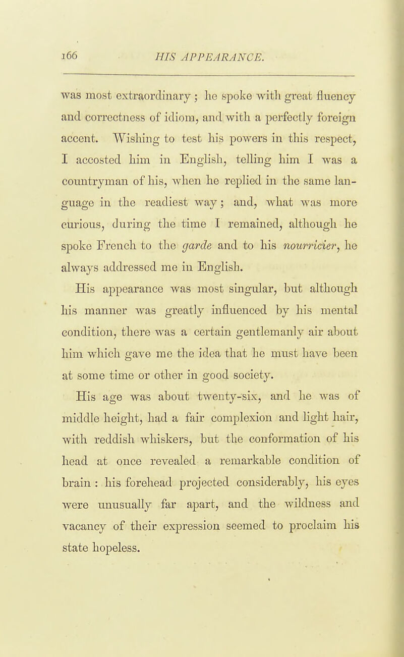 was most extraordinary ; ho spoke with great fluency and correctness of idiom, and with a perfectly foreign accent. Wishing to test his powers in this respect, I accosted him in English, telling him I was a countryman of his, when he replied in the same lan- guage in the readiest way; and, what was more curious, during the time I remained, although he spoke French to tlie garde and to his nourricier^ he always addressed me in English. His appearance was most singular, but although his manner was greatly influenced by his mental condition, there was a certain gentlemanly air about him which gave me the idea that he must have been at some time or other in good society. His age was about twenty-six, and he was of middle height, had a fair complexion and hght hair, with reddish whiskers, but the conformation of his head at once revealed a remarkable condition of brain : his forehead projected considerably, his eyes were unusually far apart, and the wildness and vacancy of their expression seemed to proclaim his state hopeless.