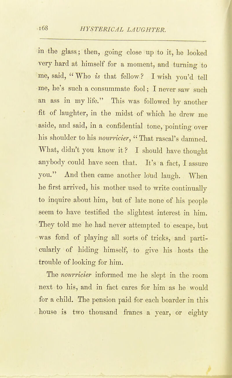 HYSTERICAL LAUGHTER. in the glass; then, gomg close up to it, he looked very hard at himself for a moment, and turning to me, said,  Who is that fellow ? I wish you'd tell •me, he's such a consummate fool; I never saw such an ass in my life. This was followed by another fit of laughter, in the midst of which he drew me aside, and said, in a confidential tone, pointing over his shoulder to his nourricier,  That rascal's damned. What, didn't you know it ? I should have thought anybody could have seen that. It's a fact, I assure you. And then came another loud laugh. When he first arrived, his mother used to write contmually to inquire about him, but of late none of his people seem to have testified the slightest interest in him. They told me he had never attempted to escape, but was fond of playing all sorts of tricks, and parti- cularly of hiding himself, to give his hosts the trouble of looking for him. The nourricier informed me he slept in the room next to his, and in fact cares for him as he would for a child. The pension paid for each boarder in this ' house is two thousand francs a year, or eighty