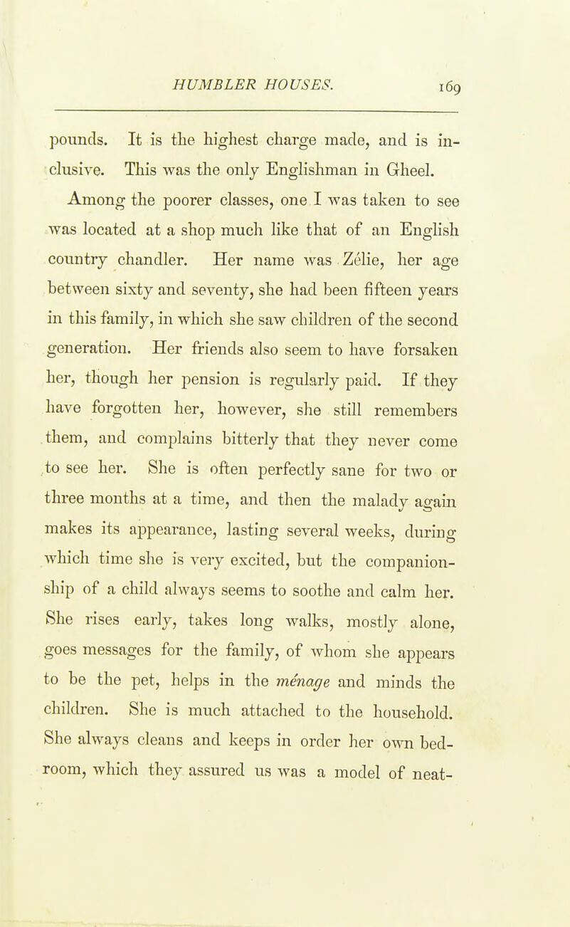 pounds. It is tlie highest charge made, and is in- dusive. This was the only Englishman in Gheel, Among the poorer classes, one I was taken to see was located at a shop much like that of an English country chandler. Her name was Zelie, her age hat ween sixty and seventy, she had been fifteen years in this family, in which she saw children of the second generation. Her friends also seem to have forsaken her, though her pension is regularly paid. If they have forgotten her, however, she still remembers them, and complains bitterly that they never come to see her. She is often perfectly sane for two or three months at a time, and then the malady again makes its appearance, lasting several weeks, during which time she is very excited, but the companion- ship of a child always seems to soothe and calm her. She rises early, takes long walks, mostly alone, goes messages for the family, of whom she appears to be the pet, helps in the menage and minds the children. She is much attached to the household. She always cleans and keeps in order her own bed- room, which they assured us was a model of neat-