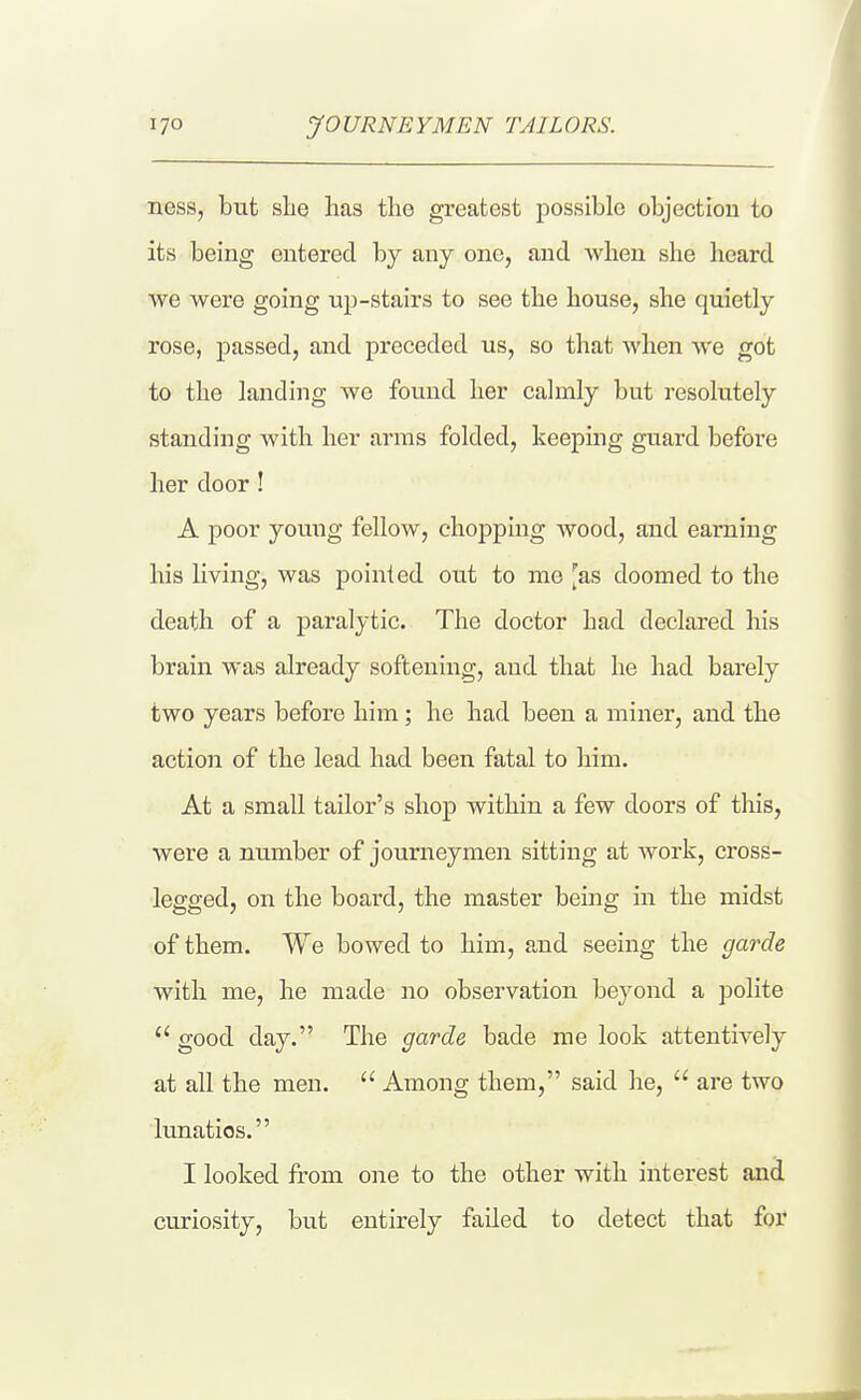 ness, but she has the greatest possible objection to its being entered by any one, and when she heard we were going up-stairs to see the house, she quietly rose, passed, and preceded us, so that when we got to the landing we found her calmly but resolutely standing with her arms folded, keeping guard before her door ! A j)Oor young fellow, chopping wood, and earning his living, was pointed out to me [as doomed to the death of a paralytic. The doctor had declared his brain was already softening, and that he had barely two years before him; he had been a miner, and the action of the lead had been fatal to him. At a small tailor's shop within a few doors of this, were a number of journeymen sitting at work, cross- legged, on the board, the master being in the midst of them. We bowed to him, and seeing the garde with me, he made no observation beyond a polite good day. The garde bade me look attentively at all the men. Among them, said he, are two lunatics. I looked from one to the other with interest and curiosity, but entirely failed to detect that for