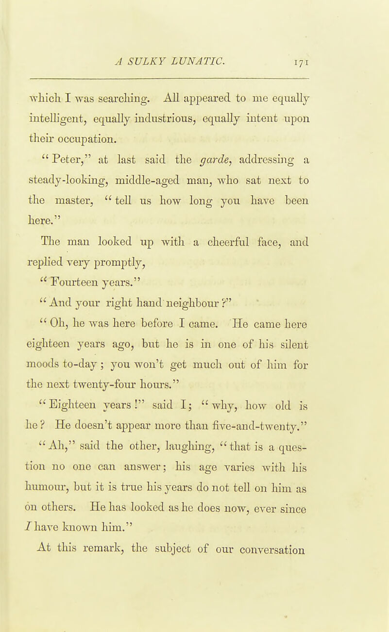 J SULKY LUNATIC. ■which I was searching. All apj)eared to me equally intelligent, equally industrious, equally intent upon their occupation.  Peter, at last said the garde, addressing a steady-looking, middle-aged man, who sat next to the master,  tell us how long you have been here. Tlie man looked up with a cheerful face, and replied very promptly,  Fourteen years.  And your right hand' neighbour ?  Oh, he was here before I came. He came here eighteen years ago, but he is in one of his silent moods to-day; you won't get much out of him for the next twenty-four hours. Eighteen years! said I; why, how old is he ? He doesn't appear more than five-and-twenty.  Ah, said the other, laughing,  that is a ques- tion no one can answer; his age varies with his humour, but it is true his years do not tell on him as on others. He has looked as he does now, CA-er since /have known him. At this remark, the subject of our conversation