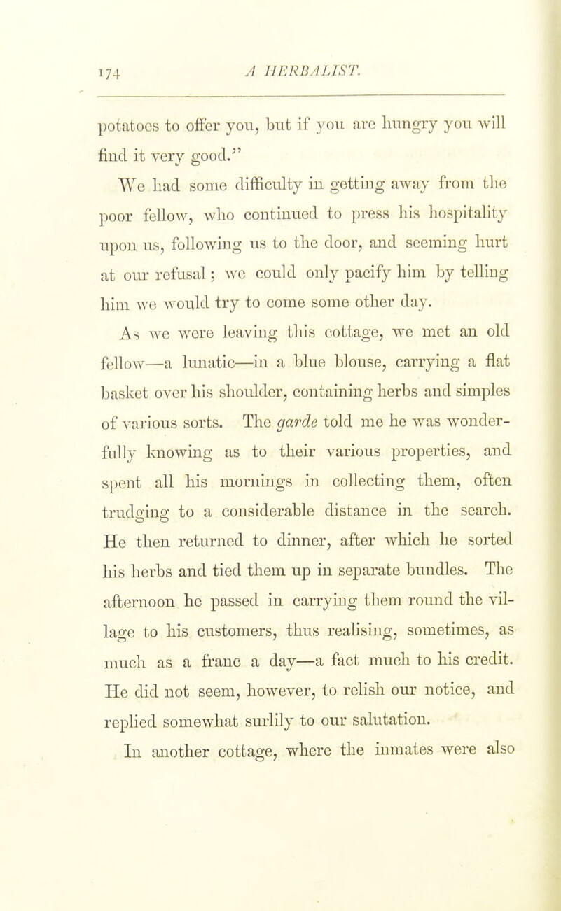 A HERBALIST. potatoes to offer you, but if you are hungry you will find it very good. We liad some difficulty in getting away from the poor fellow, who continued to press his hospitality upon us, following us to the door, and seeming hurt at our refusal; we could only pacify him by telling him we would try to come some other da}'. As we were leaving this cottage, we met an old fellow—a lunatic—in a blue blouse, carrying a flat basket over his shoulder, containing herbs and simples of various sorts. The garde told me he Avas wonder- fully knowing as to their various properties, and spent all his mornings in collecting them, often trudfrine: to a considerable distance in the search. He then returned to dinner, after which he sorted his herbs and tied them up in separate bundles. The afternoon he passed in carrying them round the vil- lage to his customers, thus reahsing, sometimes, as much as a franc a day—a fact much to his credit. He did not seem, however, to relish our notice, and replied somewhat sui'lily to our salutation. In another cottage, where the inmates were also
