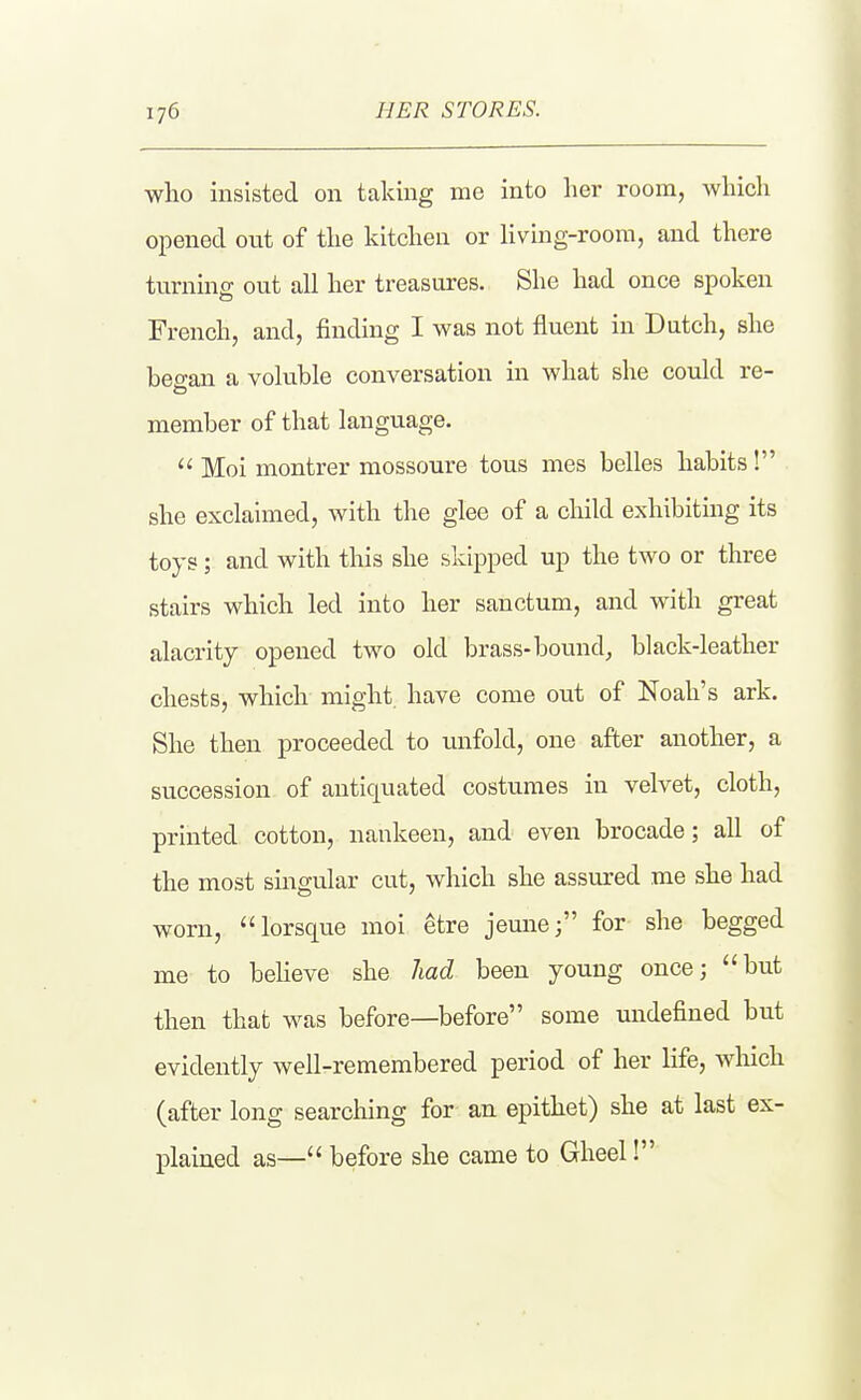 who iiasisted on taking me into her room, whicli opened ont of the kitchen or Hving-room, and there turning out all her treasures. She had once spoken French, and, finding I was not fluent in Batch, she beo-an a voluble conversation in what she could re- member of that language.  Moi montrer mossoure tons mes belles habits ! she exclaimed, with the glee of a child exhibiting its toys; and with this she skipped up the two or three stairs which led into her sanctum, and with great alacrity opened two old brass-bound, black-leather chests, which might, have come out of Noah's ark. She then proceeded to unfold, one after another, a succession of antiquated costumes in velvet, cloth, printed cotton, nankeen, and even brocade; all of the most singular cut, which she assured me she had worn, lorsque moi etre jeune; for she begged me to beheve she liad been young once; but then that was before—before some undefined but evidently well-remembered period of her life, wlrich (after long searching for an epithet) she at last ex- plained as— before she came to Gheel!