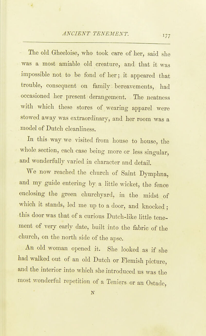 ANCIENT TENEMENT. The old Gheeloise, who took care of her, said she ■was a most amiable old creatui-e, and that it was impossible not to be fond of her; it appeared that trouble, consequent on family bereavements, had occasioned her present derangement. The neatness with which these stores of wearing apparel were stowed away was extraordinary, and her room was a model of Dutch cleanliness. In this way we visited from house to house, the whole section, each case being more or less singular, and wonderfully varied in character and detail. We now reached the church of Saint Dymphna, and my guide entering by a little wicket, the fence enclosing the green churchyard, in the midst of which it stands, led me up to a door, and knocked; this door was that of a curious Dutch-like little tene- ment of very early date, built into the fabric of the church, on the north side of the apse. An old woman opened it. She looked as if she had walked out of an old Dutch or Flemish picture, and the interior into which she introduced us was the most wonderfol repetition of a Teniers or an Ostade, N