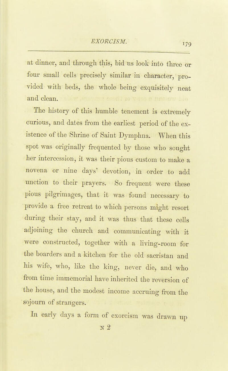 EXORCISM. 179 at dinnei*, and through this, bid us look into tlu-ee or four small cells precisely similar in character, pro- vided -with beds, the whole being exquisitely neat and clean. The history of tliis humble tenement is extremely curious, and dates from the earliest period of the ex- istence of the Shrine of Saint Dymphna. When this spot was originally frequented by those who sought her intercession, it was their pious custom to malie a novena or nine days' devotion, in order to add tmction to their prayers. So frequent were these pious pilgrimages, that it was found necessary to provide a free retreat to which persons might resort during their stay, and it was thus that these cells adjoining the church and communicating with it were constructed, together with a living-room for the boarders and a kitchen for the old sacristan and his wife, who, like the king, never die, and who from time immemorial have inherited the reversion of the house, and the modest income accruing from the sojourn of strangers. In early days a form of exorcism was drawn up