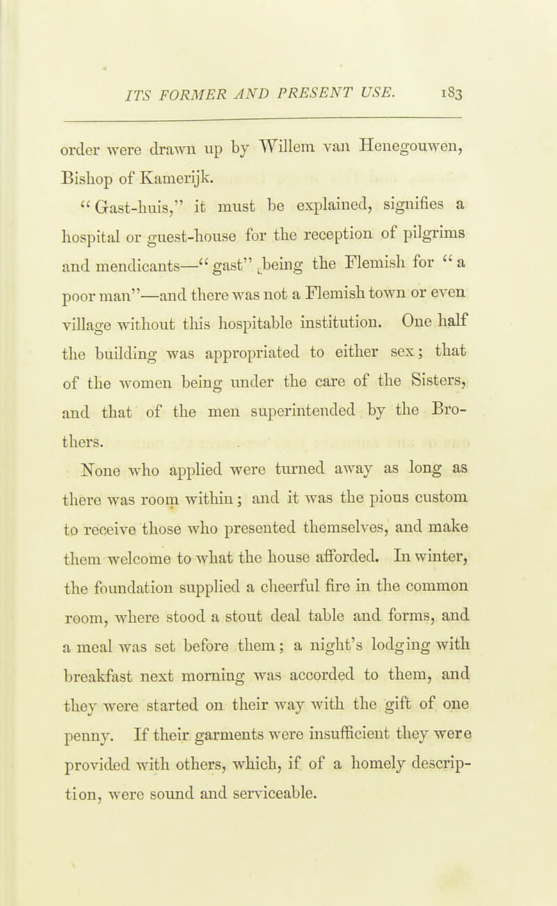 order were drawn up by Willem van HenegouM^en, Bisliop of Kamerijk.  Gast-liuis, it must be explained, signifies a hospital or guest-house for the reception of pilgrims and mendicants—gast .being the Flemish for a poor man—and there was not a Flemish town or even village without this hospitable institution. One half the building was appropriated to either sex; that of the women being luider the care of the Sisters, and that of the men superintended hj the Bro- thers. None who applied were turned away as long as there was room within; and it was the pious custom to receive those who presented themselves, and make them welcome to what the house afforded. In winter, the foundation supplied a cheerful fire in the common room, where stood a stout deal table and forms, and a meal was set before them; a night's lodging with breakfast next morning was accorded to them, and they were started on their way with the gift of one penny. If their garments were insufiicient they were provided with others, which, if of a homely descrip- tion, were sound and serviceable.