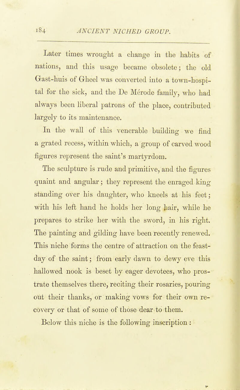 Latei' times wrought a change in the habits of nations, and this usage became obsolete; the old Gast-huis of Gheel was converted into a town-hospi- tal for the sick, and the De Merode family, who had always been liberal patrons of the place, contributed largely to its maintenance. In the wall of this A^enerable building we find a grated recess, within which, a group of carved wood figures represent the saint's martyrdom. The sculpture is rude and primitive, and the figures quaint and angular; they represent the enraged king standing over his daughter, who kneels at his feet: with his left hand he holds her long hair, while he j)repares to strike her with the sword, in his right. The painting and gilding have been recently renewed. This niche forms the centre of attraction on the feast- day of the saint; from early dawn to dewy eve this hallowed nook is beset by eager devotees, who pros- trate themselves there, reciting their rosaries, pom-ing out their thanks, or making vows for their own re- covery or that of some of those dear to them. Below this niche is the following inscription: