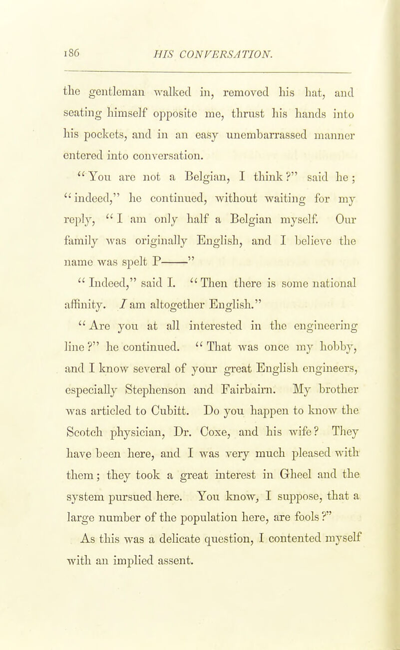 HIS CONVERSATION. the gentleman Avalked in, removed his hat, and seating himself opposite me, thrust his hands into his pockets, and in an easy unembarrassed manner entered into conversation.  You are not a Belgian, I think ? said he;  indeed, he continued, without waiting for my reply,  I am only half a Belgian myself. Our family was originally English, and I believe the name was spelt P   Indeed, said I. Then there is some national affinity, /am altogether English.  Are you at all interested in the engineering line? he continued. That was once my hobby, and I know several of your great English engineers, especially Stephenson and Fairbaini. My brother was articled to Cubitt. Do you happen to know the Scotch physician. Dr. Coxe, and his wife? They have been here, and I was very much pleased with them; they took a great interest in Gheel and the system joursued here. You know^ I suppose, that a large number of the population here, are fools ? As this was a dehcate question, I contented myself with an implied assent.