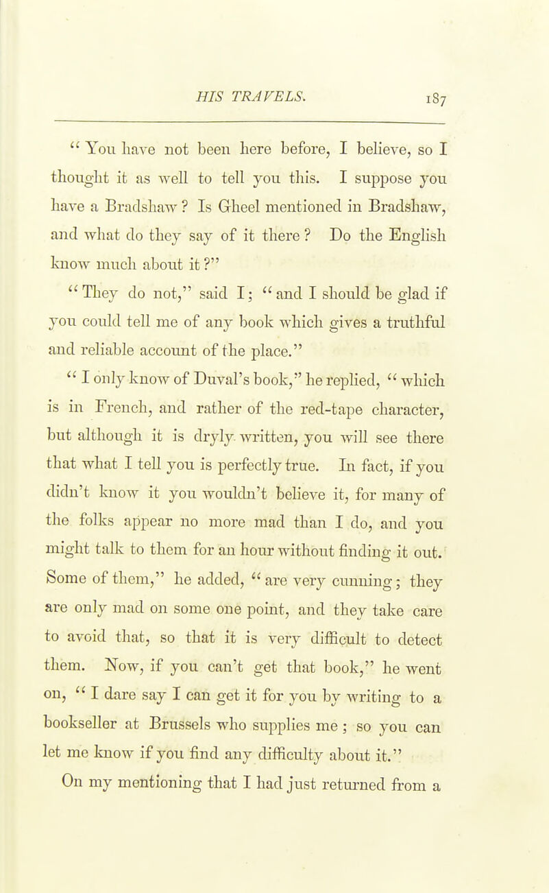 HIS TRAVELS.  You haA'e not been here before, I believe, so I thouglit it as well to tell you tliis. I suppose you have a Bradshaw ? Is Gheel mentioned in Bradshaw, and what do they say of it there ? Do the English know much about it?  They do not, said I;  and I should be glad if you could tell me of any book which gives a truthftd and reliable accoimt of the place.  I only know of Duval's book, he replied,  which is in French, and rather of the red-tape chai-acter, but although it is dryly, written, you will see there that what I tell you is perfectly true. La fact, if you didn't know it you wouldn't believe it, for many of the folks appear no more mad than I do, and you might talk to them for an hour without finding it out. Some of them, he added, are very cunning; they are only mad on some one point, and they take care to avoid that, so that it is very difficult to detect them. Now, if you can't get that book, he went on,  I dare say I can get it for you by writing to a bookseller at Brussels who supplies me; so you can let me know if you find any difiiculty about it. On my mentioning that I had just retm-ned Irom a