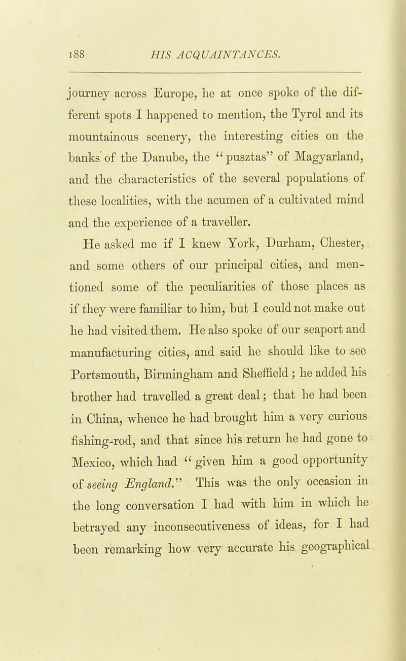 HIS ACQUAINTANCES. journey across Europe, lie at ouce spoke of the dif- ferent spots I happened to mention, the Tyrol and its mountainous scenery, the interesting cities on the banks' of the Danube, the  pusztas of Magyai'land, and the characteristics of the several populations of tliese localities, with the acumen of a cultivated mind and the experience of a traveller. He asked me if I knew York, Dm-ham, Chester, and some others of our principal cities, and men- tioned some of the peculiarities of those places as if they were familiar to him, but I could not make out he had visited them. He also spoke of our seaport and manufacturuig cities, and said he should like to see Portsmouth, Birmingham and Sheffield ; he added his brother had travelled a great deal; that he had been in China, whence he had brought him a very curious fishing-rod, and that since his return he had gone to Mexico, which had  given him a good opportunity seeing England^ This was the only occasion in the long conversation I had with him in which he betrayed any inconsecutiveness of ideas, for I had been remarking how very accurate his geographical
