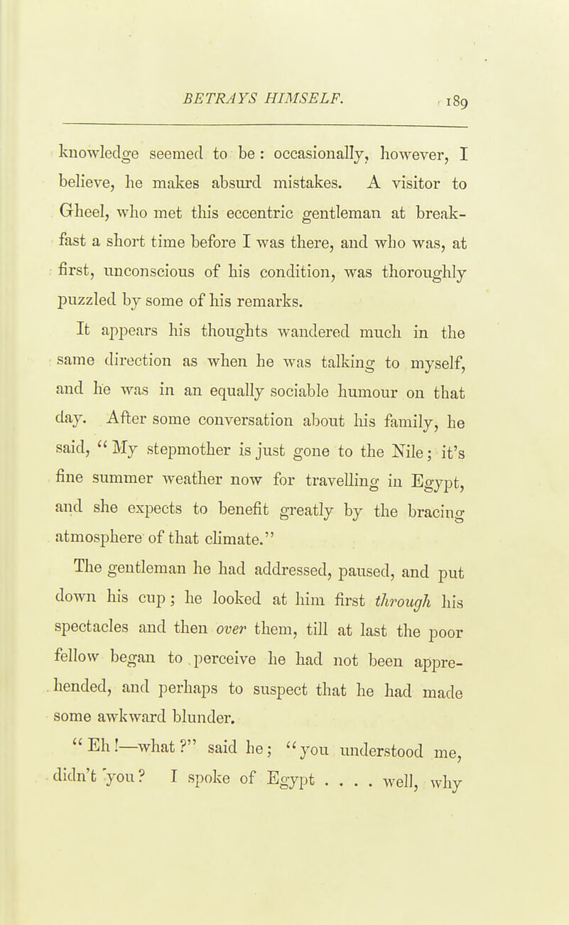 BETRAYS HIMSELF. knowledge seemed to be : occasionally, however, I believe, he makes absurd mistakes. A visitor to Gheel, who met tliis eccentric gentleman at break- fast a short time before I was there, and who was, at first, unconscious of his condition, was thoroughly- puzzled by some of his remarks. It appears his thoughts wandered much in the same direction as when he was talking to myself, and he was in an equally sociable humour on that day. After some conversation about his family, he said,  My stepmother is just gone to the Nile; it's fine summer weather now for travelling in Egypt, and she expects to benefit greatly by the bracing atmosphere of that climate. The gentleman he had addressed, paused, and put down his cup; he looked at him first through his spectacles and then over them, till at last the poor fellow began to , perceive he had not been appre- hended, and perhaps to suspect that he had made some awkward blunder. Eh!—what? said he; you understood me, didn't you? I spoke of Egypt .... well, why