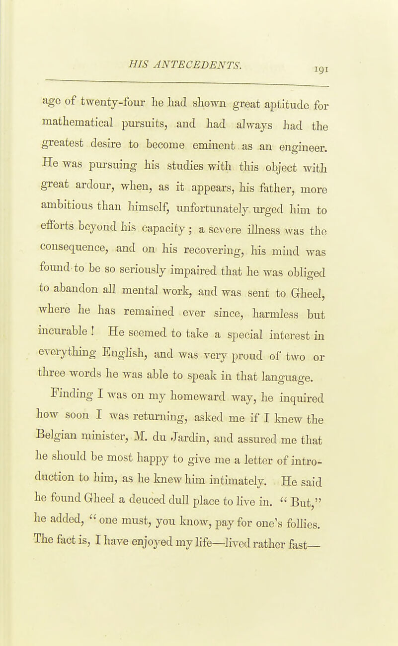 HIS ANTECEDENTS. age of twenty-four he had shown great aiititude for mathematical pursuits, and had always Jiad the greatest desire to become eminent as an engineer. He was pursuing his studies with this object with great ardour, when, as it appears, his father, more ambitious than himself, unfortunately urged him to efforts beyond his capacity; a severe illness was the consequence, and on his recovering, his mind was found to be so seriously impaired that he was obliged to abandon all mental work, and was sent to Gheel, where he has remained ever since, harmless but incurable ! He seemed to take a special interest in everything English, and was veiy jiroud of two or three words he was able to speak in that lanffuase. Finding I was on my homeward way, he inquired how soon I was returning, asked me if I knew the Belgian minister, M. du Jardin, and assured me that he should be most happy to give me a letter of intro- duction to him, as he knew him intimately. He said he found Gheel a deuced dull place to hve in.  But  he added,  one must, you know, pay for one's follies. The fact is, I have enjoyed my life—lived rather fast—
